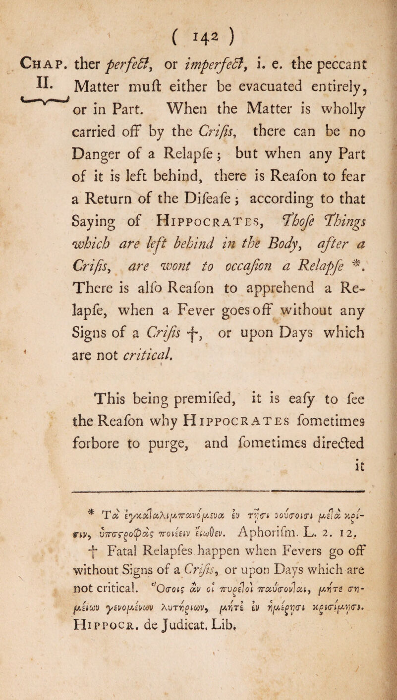 C H2 ) Chap, ther perfett, or imperfedl, i. e. the peccant Matter muft either be evacuated entirely, ' or in Part. When the Matter is wholly carried off by the Crifis, there can be no Danger of a Relapfe; but when any Part of it is left behind, there is Reafon to fear a Return of the Difeafe; according to that Saying of Hippocrates, fhofie things which are left behind in the Body, after a Crifis, are wont to occafon a Relapfe *. There is alfo Reafon to apprehend a Re¬ lapfe, when a Fever goes off without any Signs of a Crifis y} or upon Days which are not critical. This being premifed, it is eafy to fee the Reafon why Hippocrates fometimes forbore to purge, and fometimes directed it * Ta lyx.ocicx,\ip7rocvQptvQ(. h ry<ri> vovtroiiri [jt.il ci yfi- c*J/? V7TGTgo(p<%S 7roiiitv iicoOsv. Aphorifhl. L. 2. 12. Fatal Relapfes happen when Fevers go off without Signs of a Crifis, or upon Days which are not critical. c/Ocrot? oiv ol Trvgilo} irctvlroi/lai, ju.yn try- fiicov yevofAwoov fiiTi iv yfigwi xgmpwi, Hippocr. dejudicat. Lib.