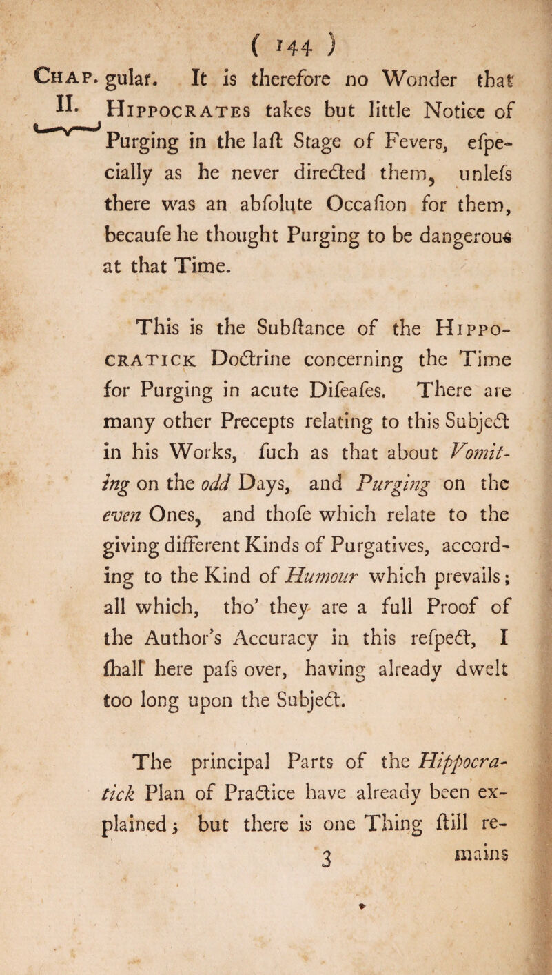 ( *44 ) gulaf. It is therefore no Wonder that Hippocrates takes but little Notice of Purging in the laft Stage of Fevers, efpe- daily as he never directed them, unlefs there was an abfolute Occafion for them, becaufe he thought Purging to be dangerous at that Time. This is the Subftance of the Hippo- cratick Dodrine concerning the Time for Purging in acute Difeafes. There are many other Precepts relating to this Subjed in his Works, fuch as that about Vomit¬ ing on the odd Days, and Purging on the even Ones, and thofe which relate to the giving different Kinds of Purgatives, accord¬ ing to the Kind of Humour which prevails; all which, tho’ they are a full Proof of the Author’s Accuracy in this refped, I {half here pafs over, having already dwelt too long upon the Subjed. The principal Parts of the Hippocra- tick Plan of Pradice have already been ex¬ plained i but there is one Thing ftiil re- 3 mains