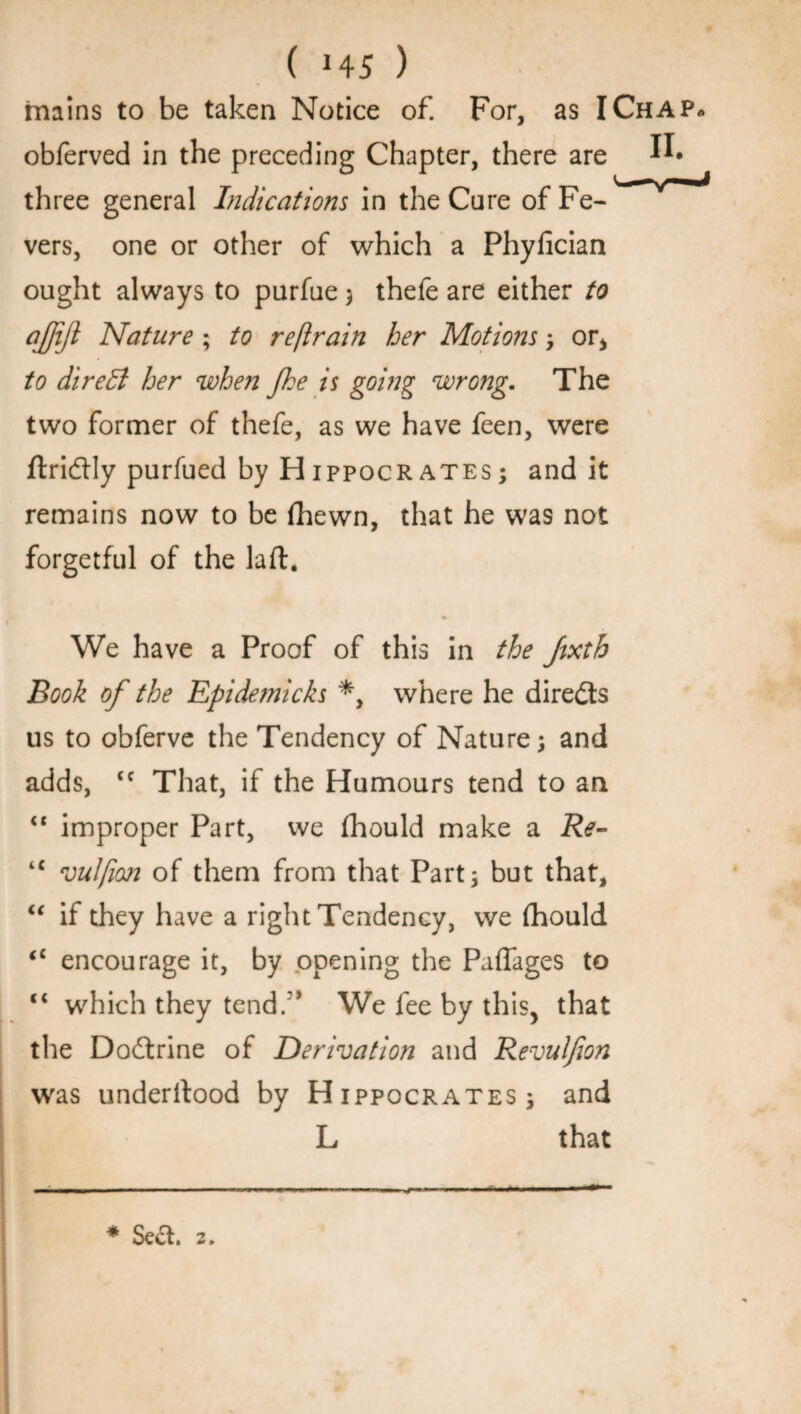 mains to be taken Notice of. For, as I Chap* obferved in the preceding Chapter, there are three general Indications in the Cure of Fe¬ vers, one or other of which a Phyfician ought always to purfue ; thefe are either to ajjijl Nature; to restrain her Motions ; or* to dir ell her when fhe is going wrong. The two former of thefe, as we have feen, were ftri&ly purfued by Hippocrates; and it remains now to be fhewn, that he was not forgetful of the laft. We have a Proof of this in the Jixth Book of the Epidemicks *, where he directs us to obferve the Tendency of Nature; and adds, <c That, if the Humours tend to an “ improper Part, we fhould make a Re- tc vulfion of them from that Part; but that, u if they have a right Tendency, we fhould <c encourage it, by opening the Paffages to “ which they tend/* We fee by this, that the Doctrine of Derivation and Revulfion was underilood by Hippocrates; and L that * Se&. 2.