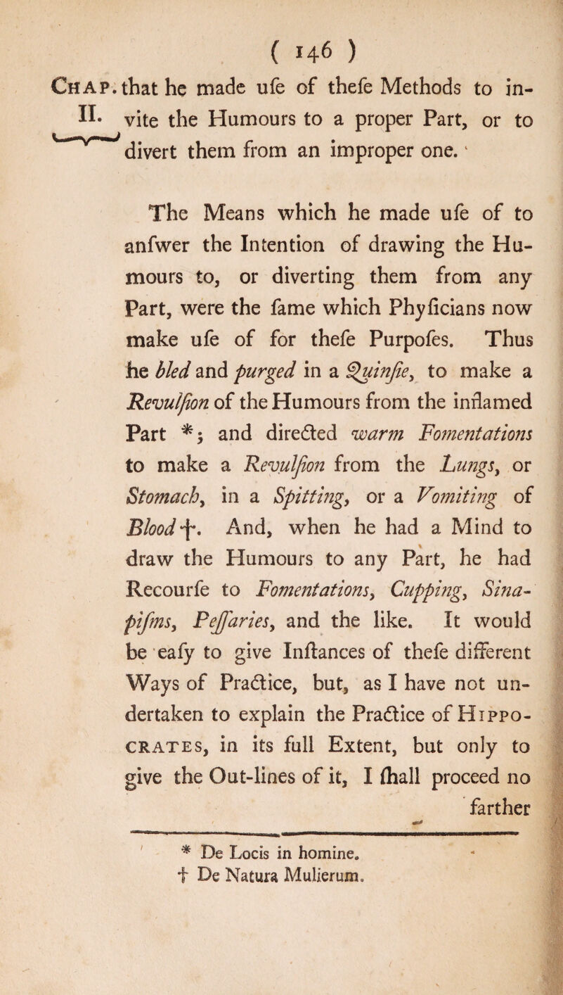 Chap, that he made ufe of thefe Methods to in- vite the Humours to a proper Part, or to dJvert them from an improper one.1 The Means which he made ufe of to anfwer the Intention of drawing the Hu¬ mours to, or diverting them from any Part, were the fame which Phyficians now make ufe of for thefe Purpofes. Thus he bled and purged in a Quinfiey to make a Revulfion of the Humours from the inflamed Part and directed warm Fomentations to make a Revulfion from the Lungs, or Stomach, in a Spitting, or a Vomiting of Bloody. And, when he had a Mind to draw the Humours to any Part, he had Recoti rfe to Fomentat ions, Cupping, Sina- pifmSy PeJfiarieSy and the like. It would be eafy to give Inflances of thefe different Ways of Practice, but, as I have not un¬ dertaken to explain the Pradtice of Hippo¬ crates, in its full Extent, but only to give the Out-liaes of it, I (hall proceed no farther i * De Locis in homine. f De Natura Mulierum.