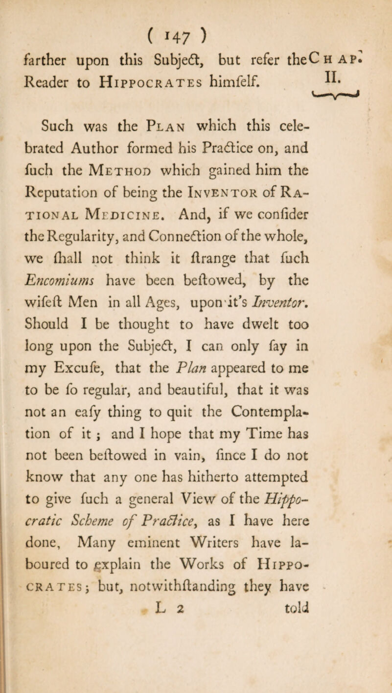 ( *4 7 ) farther upon this Subjeft, but refer theCH Reader to Hippocrates himfelf. ^ Such was the Plan which this cele¬ brated Author formed his Practice on, and fuch the Method which gained him the Reputation of being the Inventor of Ra¬ tional Medicine. And, if we confider the Regularity, and Connexion of the whole, we fhall not think it flrange that fuch Encomiums have been bellowed, by the wifeft Men in all Ages, upon it’s Inventor. Should I be thought to have dwelt too long upon the Subjedl, I can only fay in my Excufe, that the Plan appeared to me to be fo regular, and beautiful, that it was not an eafy thing to quit the Contempla¬ tion of it ; and I hope that my Time has not been bellowed in vain, fince I do not know that any one has hitherto attempted to give fuch a general View of the Hippo¬ cratic Scheme of Praflice, as I have here done, Many eminent Writers have la¬ boured to explain the Works of Hippo¬ crates; but, notwithftanding they have L 2 told