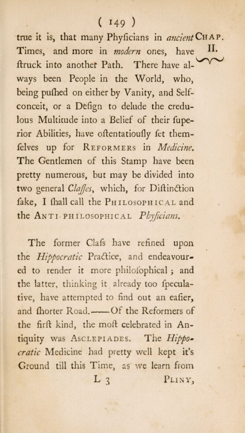 true it is, that many Phyficians in ancient Chap. Times, and more in modern ones, have ftruck into another Path. There have ways been People in the World, who, being puflied on either by Vanity, and Self- conceit, or a Defign to delude the credu¬ lous Multitude into a Belief of their fupe- rior Abilities, have oftentatioufly fet them- felves up for Reformers in Medicine. The Gentlemen of this Stamp have been pretty numerous, but may be divided into two general ClaJJes, which, for Diftindtion fake, I (hall call the Philosophical and the Anti philosophical Phyficians. The former Clafs have refined upon % the Hippocratic Practice, and endeavour¬ ed to render it more philofophical ; and the latter, thinking it already too fpecula- tive, have attempted to find out an eafier, and (horter Road.-Of the Reformers of the firfl: kind, the moft celebrated in An¬ tiquity was Asclepiades. The Hippo¬ cratic Medicine had pretty well kept it’s Ground till this Time, as we learn from L 3 Pliny,