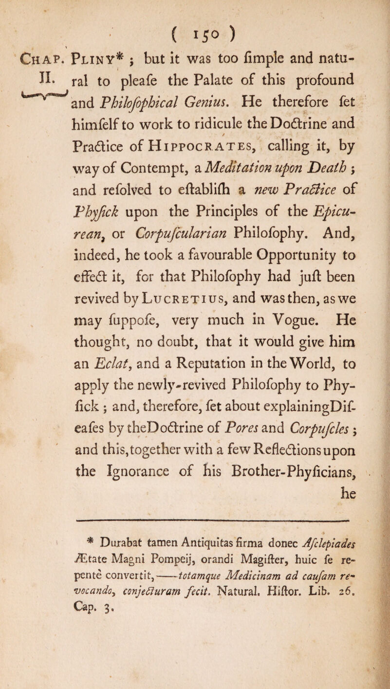 ( *5° ) Chap. Pliny* ; but it was too Ample and natu- II. ral to pleafe the Palate of this profound anc[ Philofophical Genius. He therefore fet himfelf to work to ridicule theDodrine and / Practice of Hippocrates, calling it, by way of Contempt, a Meditation upon Death and refolved to eftablifh a new PraBice of Phyjick upon the Principles of the Epicu¬ rean, or Corpufcularian Philofophy. And, indeed, he took a favourable Opportunity to effed it, for that Philofophy had juft been revived by Lucretius, and was then, aswe may fuppofe, very much in Vogue. He thought, no doubt, that it would give him an Eclat, and a Reputation in the World, to apply the newly-revived Philofophy to Phy- fick ; and, therefore, fet about explainingDif- eafes by theDodrine of Pores and Corpufcles ; and this,together with a few Refledions upon the Ignorance of his Brother-Phyficians, he * Durabat tamen Antiquitas firma donee Afclepiades iEtate Magni Pompeij, orandi Magifter, huic fe re- pente convertit,—- totamque Medicinam ad caufam re- vocando, conjefluram fecit. Natural. Hiftor. Lib. z 6.