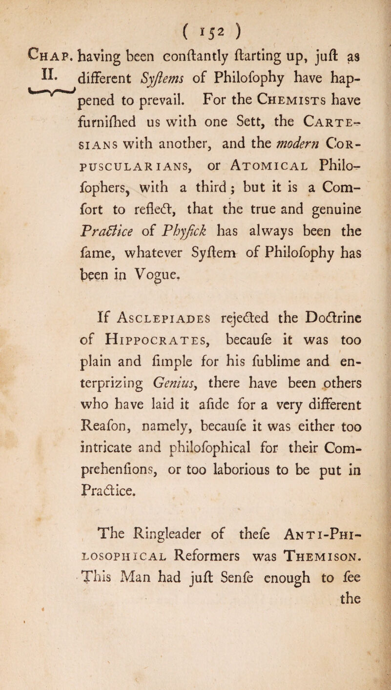 Chap, having been eonftantly ftarting up, juft as different Syjlems of Philofophy have hap- V-^r^uJpened to prevail. For the Chemists have furnifhed us with one Sett, the Carte¬ sians with another, and the modern Cor¬ puscular ians, or Atomical Philo- fopherSj with a third ; but it is a Com¬ fort to refled, that the true and genuine PraBice of Phyfick has always been the fame, whatever Syftem of Philofophy has been in Vogue. If Asclepiades rejected the Dodrine of Hippocrates, becaufe it was too t plain and Ample for his fublime and en- terprizing Genius, there have been others who have laid it afide for a very different Reafon, namely, becaufe it was either too intricate and philofophical for their Com- prehenfions, or too laborious to be put in Pradice. The Ringleader of thefe Anti-Phi¬ losophical Reformers was Themison. This Man had juft Senfe enough to fee the i-j