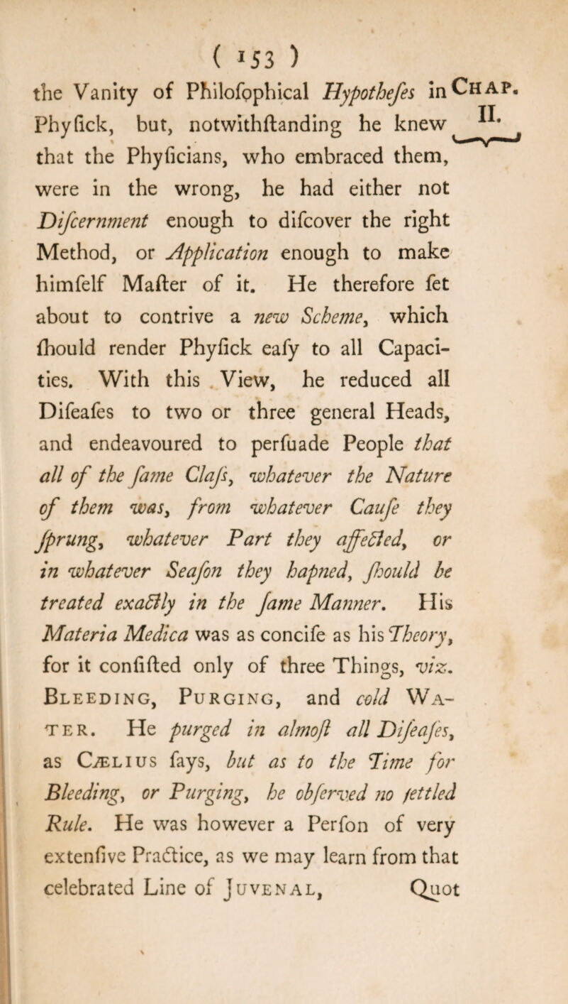 ( *53 ) the Vanity of Philofophical Hypothefes in Chap. Phyfick, but, notwithftanding he knew that the Phyficians, who embraced them, were in the wrong, he had either not Difcernment enough to difcover the right Method, or Application enough to make himfelf Mafter of it. He therefore fet about to contrive a new Scheme, which fhould render Phyfick eafy to all Capaci¬ ties. With this View, he reduced all Difeafes to two or three general Heads, and endeavoured to perfuade People that all of the fa?ne Clafs, whatever the Nature of them was, from whatever Caufe they jprung, whatever Part they ajfefled, or in whatever Seafon they hapned, fiould be treated exablly in the fame Manner. His Materia Medica was as concife as his Theory, for it confided only of three Things, viz. Bl eeding, Purging, and cold Wa¬ ter. He purged in almofl all Difeafes, as Oelius fays, but as to the Time for Bleeding, or Purging, he cbferved no fettled Rule. He was however a Perfon of very extenfive Practice, as we may learn from that celebrated Line of Juvenal, Quot