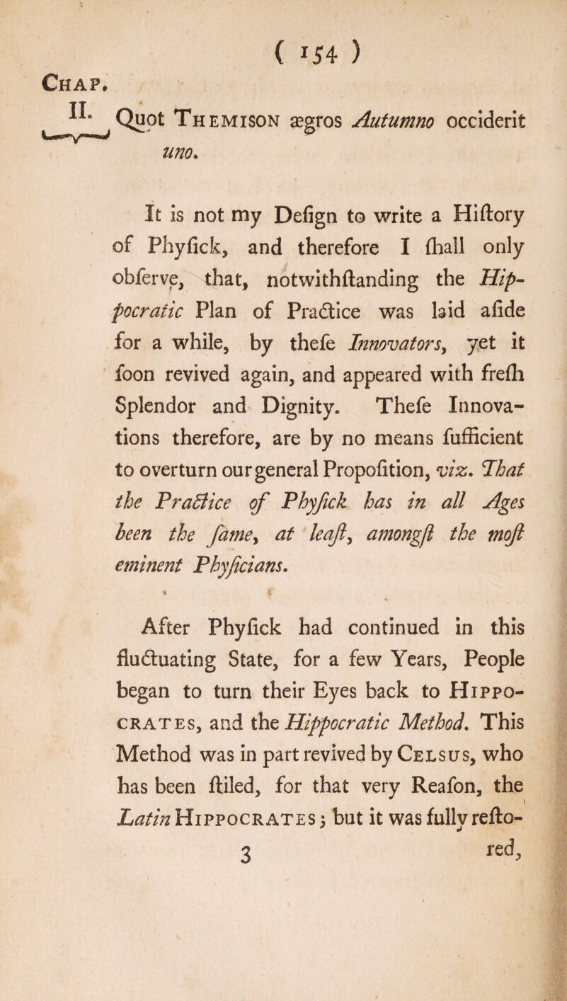 Chap, II. Quot Themison aegros Autumno occiderit mo. It is not my Defign to write a Hiftory of Phyfick, and therefore I (hall only obferve, that, notwithftanding the Hip¬ pocratic Plan of Practice was laid afide for a while, by thefe Innovators, yet it foon revived again, and appeared with frefli Splendor and Dignity. Thefe Innova¬ tions therefore, are by no means fufficient to overturn our general Propofition, viz. Ihat the Practice of Phyfick has in all Ages been the fatne> at leaf, amongfl the moft eminent Phyficians. % \ ♦ After Phyfick had continued in this fluctuating State, for a few Years, People began to turn their Eyes back to Hippo¬ crates, and the Hippocratic Method. This Method was in part revived by Cels us, who has been ftiled, for that very Reafon, the Latin Hippocrates 5 but it was fully refto- 3 red>