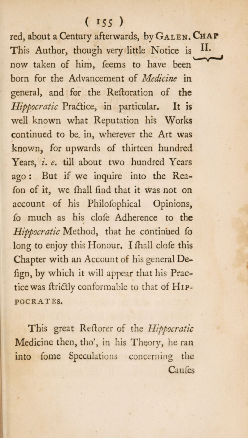 ( *55 ) red, about a Century afterwards, by Galen. Chap Th is Author, though very little Notice is now taken of him, feems to have been born for the Advancement of Medicine in general, and for the Reftoration of the Hippocratic Pradiice, in particular. It is well known what Reputation his Works continued to be, in, wherever the Art was known, for upwards of thirteen hundred Years, i. e. till about two hundred Years ago: But if we inquire into the Rea- fon of it, we (hall find that it was not on account of his Philofophical Opinions, fo much as his clofe Adherence to the % Hippocratic Method, that he continued fo long to enjoy this Honour. I fhall clofe this Chapter with an Account of his general De- fign, by which it will appear that his Prac¬ tice was ftridtly conformable to that of Hip¬ pocrates. This great Reftorer of the Hippocratic Medicine then, tho’, in his Theory, he ran into fome Speculations concerning the Caufes