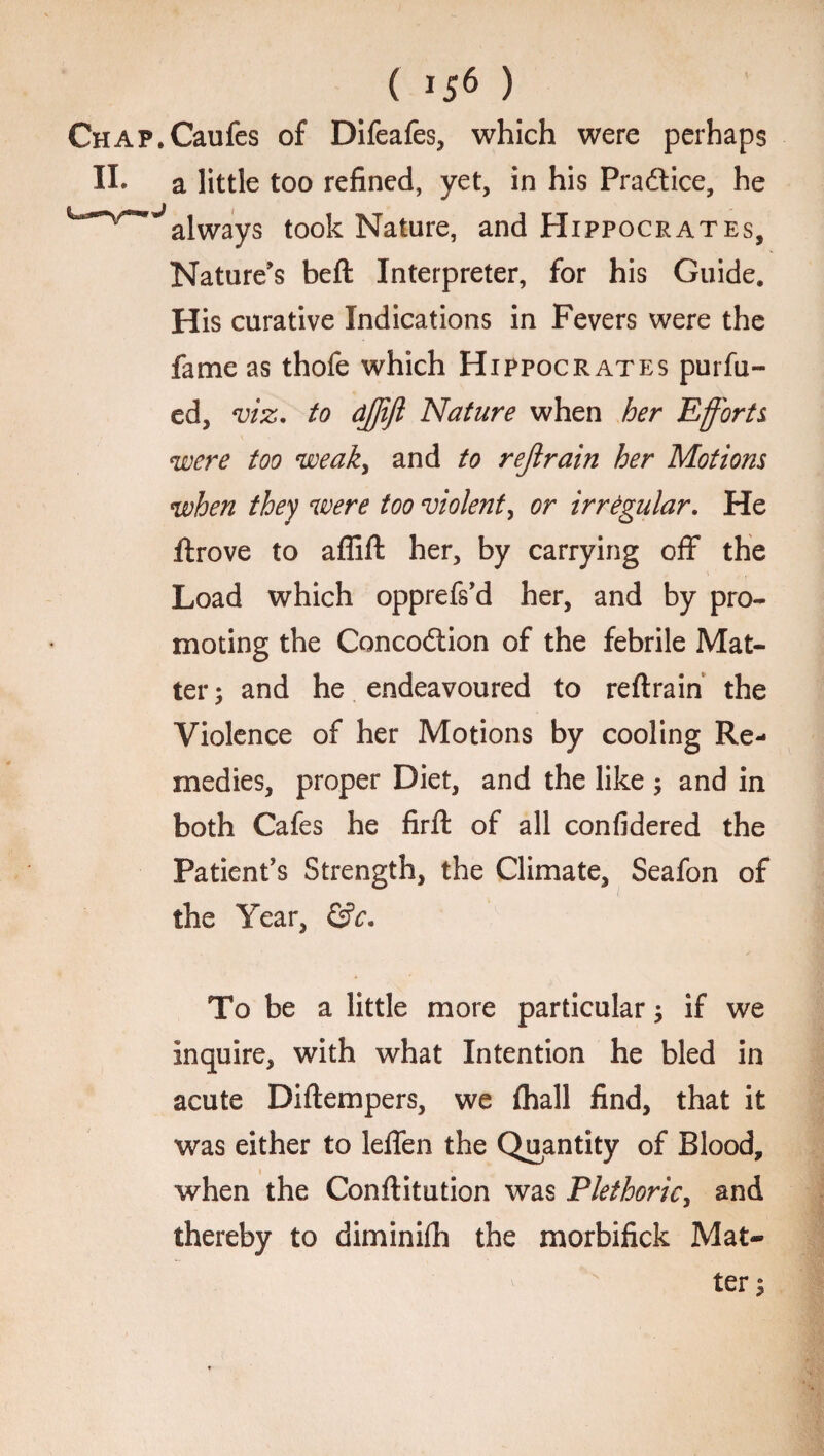 CHAP.Caufes of Difeafes, which were perhaps II. a little too refined, yet, in his Practice, he always took Nature, and Hippocrates, Nature’s bell Interpreter, for his Guide. His curative Indications in Fevers were the fame as thofe which Hippocrates purfu- ed, viz. to djjift Nature when her Efforts were too weak, and to rejlrain her Motions when they were too violent, or irregular. He llrove to affift her, by carrying off the Load which opprefs’d her, and by pro¬ moting the Concodtion of the febrile Mat¬ ter; and he endeavoured to reftrain the Violence of her Motions by cooling Re¬ medies, proper Diet, and the like ; and in both Cafes he firfh of all confidered the Patient’s Strength, the Climate, Seafon of the Year, &c. To be a little more particular; if we inquire, with what Intention he bled in acute Dillempers, we lhall find, that it was either to leffen the Quantity of Blood, when the Conllitution was Plethoric, and thereby to diminilh the morbifick Mat*