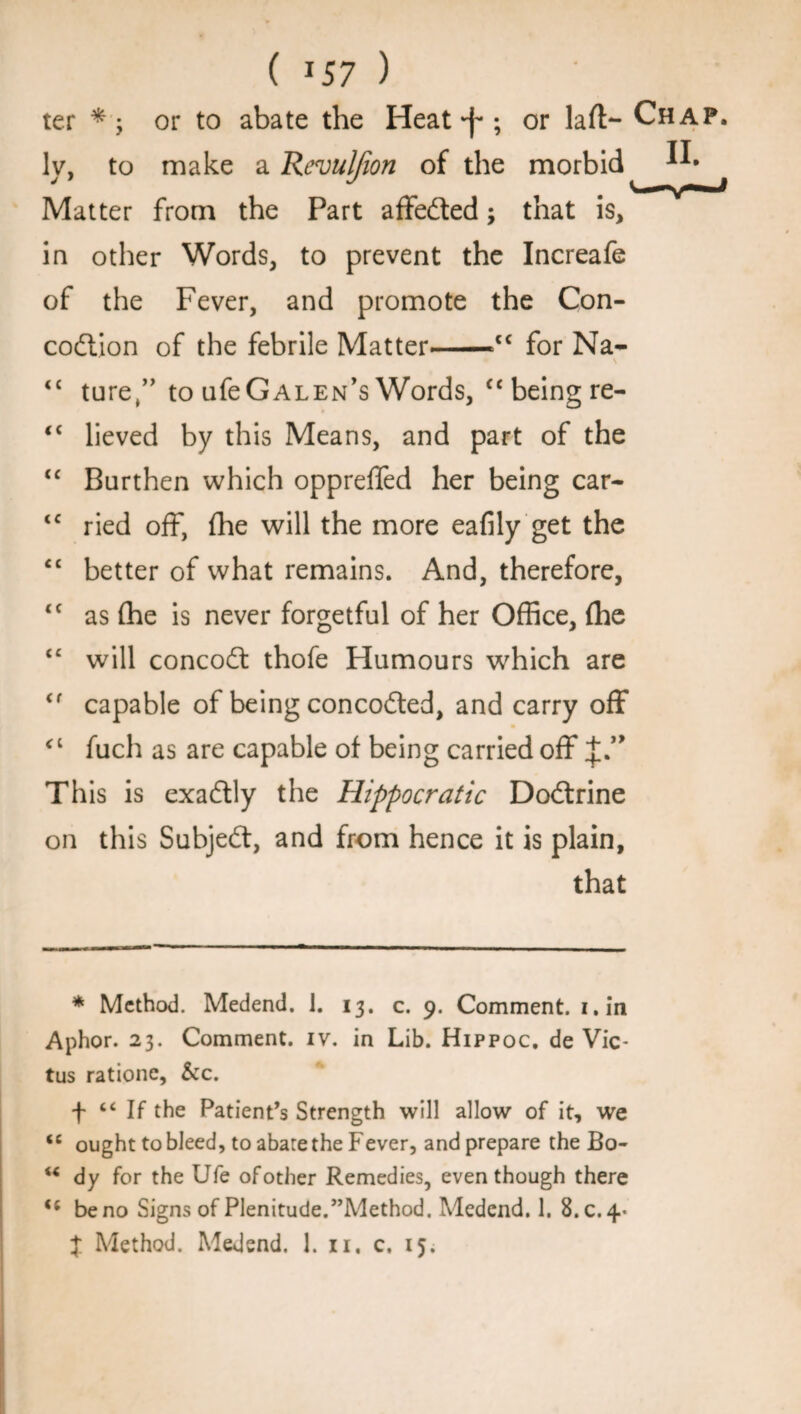 ( * 57 ) ter *•; or to abate the Heat ; or laft> Chap. ly, to make a Rcvuljion of the morbid ^ Matter from the Part affedfed; that is, in other Words, to prevent the Increafe of the Fever, and promote the Con- codtion of the febrile Matter-=c< for Na- ££ turet” to ufeGALEN’s Words, “ being re- * <£ lieved by this Means, and part of the “ Burthen which opprefled her being car- <c ried off, fhe will the more eafily get the <£ better of what remains. And, therefore, ££ as (he is never forgetful of her Office, (he ££ will concodt thofe Humours which are <f capable of being concodted, and carry off c£ fuch as are capable of being carried off J.” This is exadtly the Hippocratic Dodtrine on this Subjedt, and from hence it is plain, that * Method. Medend. 1. 13. c. 9. Comment, i.in Aphor. 23. Comment, iv. in Lib. Hippoc. de Vic- tus ratione, &c. f “ If the Patient’s Strength will allow of it, we <c ought to bleed, to abate the Fever, and prepare the Bo- M dy for the Ufe of other Remedies, even though there be no Signs of Plenitude.’’Method. Medend. 1. 8.0.4- X Method. Medend. 1. n. c. 15.