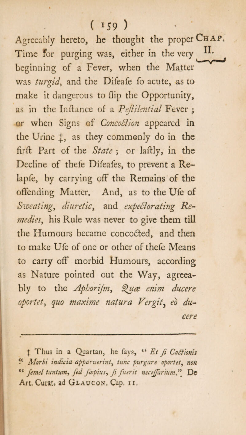 Agreeably hereto, he thought the proper Chap. Time For purging was, either in the very ^ beginning of a Fever, when the Matter was turgid, and the Difeafe fo acute, as to make it dangerous to flip the Opportunity, as in the Inftance of a Peflilential Fever ; or when Signs of Co7tcoCtion appeared in the Urine +. as they commonly do in the firft Part of the State ; or laftly, in the Decline of thefe Difeafes, to prevent a Re- lapfe, by carrying off the Remains of the offending Matter. And, as to the Ufe of Sweating, diuretic, and expectorating Re¬ medies, his Rule was never to give them till the Humours became concodted, and then to make Ufe of one or other of thefe Means to carry off morbid Humours, according as Nature pointed out the Way, agreea¬ bly to the Aphorijm, Quce enim ducere oportet, quo maxime natura Vergity eo du¬ cere % Thus in a Quartan, he fays, “ Et fi Coftionis -c Alorbi indicia appa^uerint^ tunc purgare oportet, non femel tantum, fed fapius, Ji fuerit necejffarium*\ Dc Art. Curat, ad Glaucon. Cap. n.