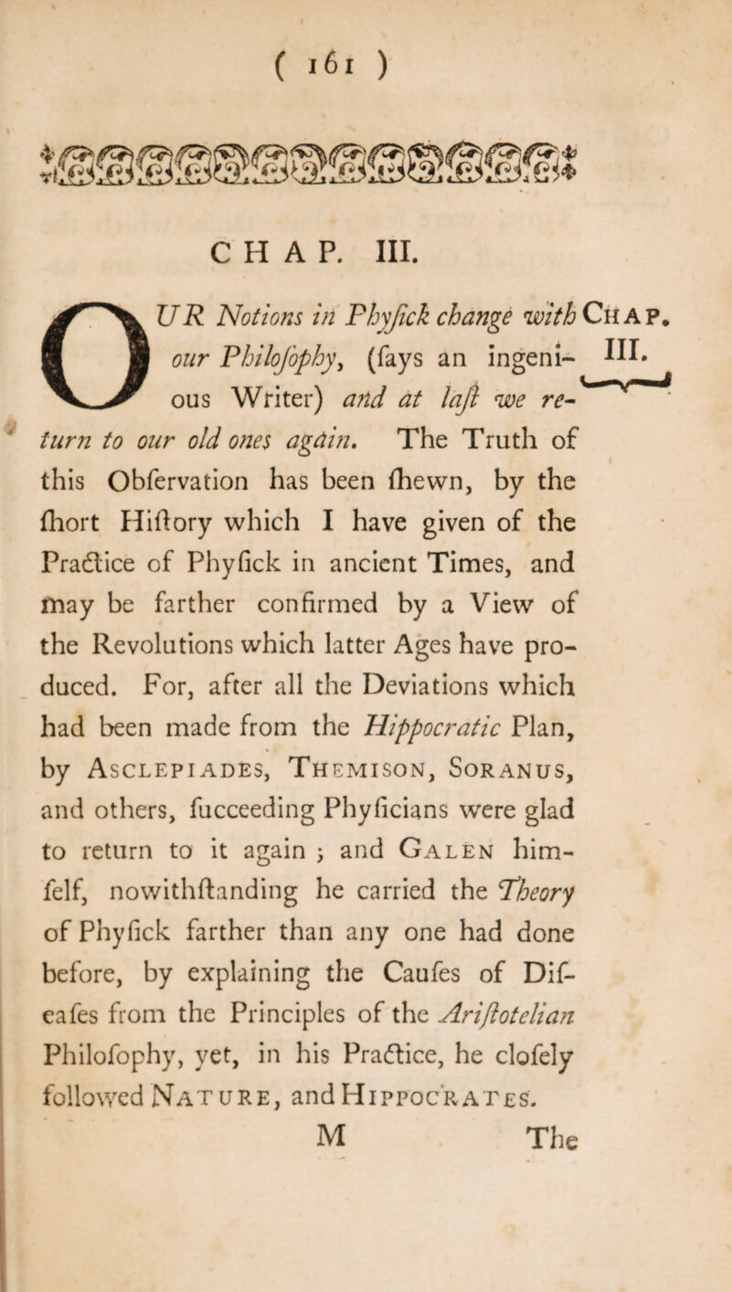 CHAP. III. UR Notions in Phyfick change with Chap. our Philofophy, (fays an ingeni¬ ous Writer) and at lajl we re- * ITT turn to our old ones again. The Truth of this Obfervation has been fhewn, by the fhort Hiftory which I have given of the Practice of Phyfick in ancient Times, and may be farther confirmed by a View of the Revolutions which latter Ages have pro¬ duced. For, after all the Deviations which had been made from the Hippocratic Plan, by Asclepiades, Themison, Soranus, and others, fucceeding Phyficians were glad to return to it again \ and Galen him- felf, nowithftanding he carried the Theory of Phyfick farther than any one had done before, by explaining the Caufes of Dif- eafes from the Principles of the Ariftotelian Philofophy, yet, in his Practice, he clofely followed Nature, and Hi ppoc'r at es. M The