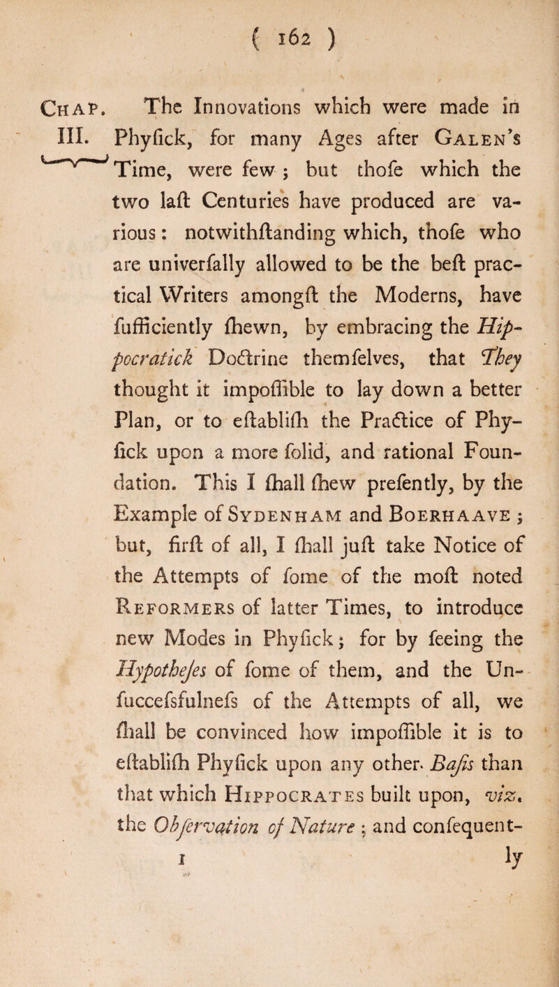Chap. The Innovations which were made in III. Phyfick, for many Ages after Galen’s L v~;Time, were few ; but thofe which the two laft Centuries have produced are va¬ rious : notwithstanding which, thofe who are univerfally allowed to be the beft prac¬ tical Writers amongfl the Moderns, have fufficiently {hewn, by embracing the Hip- peeratick Dodtrine themfelves, that tfhey thought it impoffible to lay down a better Plan, or to eftablifh the Pradlice of Phy¬ fick upon a more folid, and rational Foun¬ dation. This I {hall (hew prefently, by the Example of Sydenham and Boerhaave ; but, firft of all, I {hall juft take Notice of the Attempts of fame of the moft noted Reformers of latter Times, to introduce new Modes in Phyfick; for by feeing the Hypothejes of fome of them, and the Un- fuccefsfulnefs of the Attempts of all, we {hall be convinced how impoffible it is to eftablifh Phyfick upon any other* Bajis than that which Hippocrates built upon, viz. the Observation cf Nature ; and confequent- i ly
