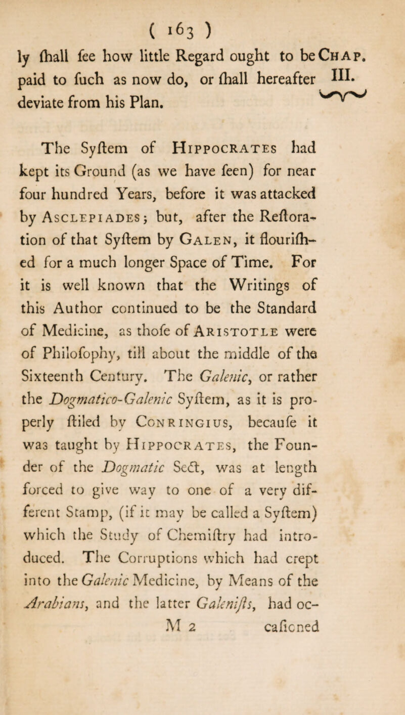 ly (hall fee how little Regard ought to be Chap. paid to fuch as now do, or {hall hereafter IH- deviate from his Plan. The Syftem of Hippocrates had kept its Ground (as we have feen) for near four hundred Years, before it was attacked by Asclepiades; but, after the Reflora- tion of that Syftem by Galen, it flourifh- ed for a much longer Space of Time. For it is well known that the Writings of this Author continued to be the Standard of Medicine, as thofe of Aristotle were of Philofophy, till about the middle of the Sixteenth Century. The Gale?iic> or rather the Dogmatico-Galenic Syftem, as it is pro¬ perly ftiled by Conringius, becaufe it was taught by Hippocrates, the Foun¬ der of the Dogmatic Se<ft, was at length forced to give way to one of a very dif¬ ferent Stamp, (if it may be called a Syftem) which the Study of Chemiftry had intro¬ duced. The Corruptions which had crept into the Galenic Medicine, by Means of the Arabians, and the latter Gaknijls, had oc- M 2 caficned