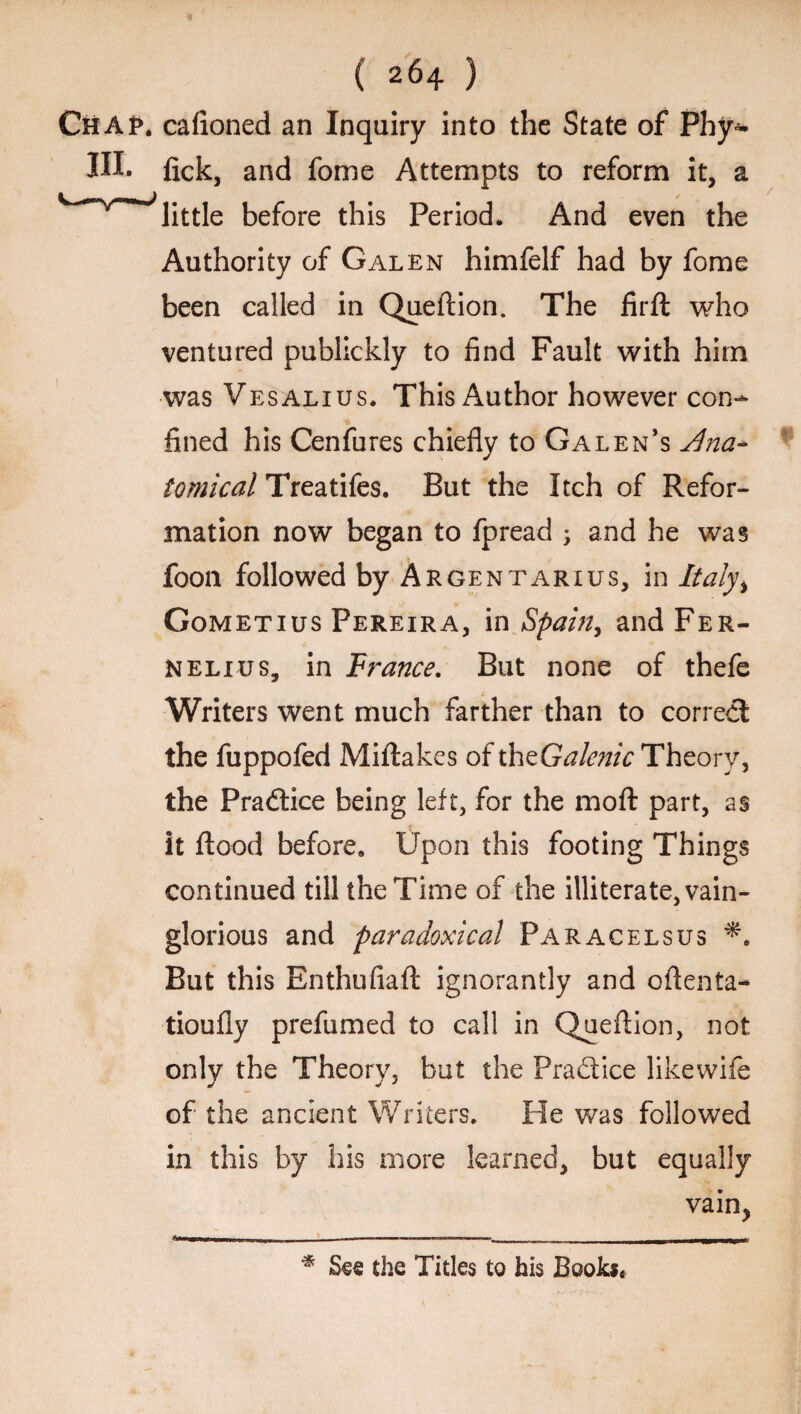 ( 264 ) CiiAp. cafioned an Inquiry into the State of Phy* III. fick, and fome Attempts to reform it, a ^little before this Period, And even the Authority of Galen himfelf had by fome been called in Queflion. The firfl who ventured publickly to find Fault with him was Vesalius. This Author however con¬ fined his Cenfures chiefly to Galen’s Jlna- tomical Treatifes. But the Itch of Refor¬ mation now began to fpread 5 and he was foon followed by Argentarius, in Italy% Gometius Pereira, in Spain, and Fer- Nelius, in France. But none of thefe Writers went much farther than to correct the fuppofed Miftakes of th^Galenic Theory, the Practice being left, for the moft part, as it flood before. Upon this footing Things continued till the Time of the illiterate, vain¬ glorious and paradoxical Paracelsus But this Enthufiaft ignorantly and oflenta- tioufly prefumed to call in Queflion, not only the Theory, but the Practice likewife of the ancient Writers. He was followed in this by his more learned, but equally vain, % See the Titles to his Books*