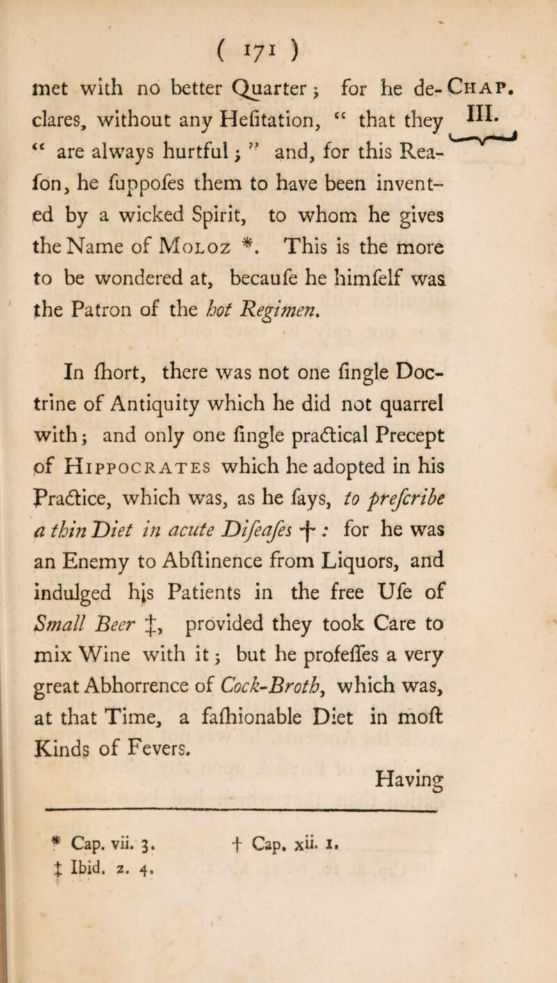 met with no better Quarter ; for he de-CHAP. dares, without any HeAtation, <c that they m* <c are always hurtful; and, for this Rea- fon, he fuopofes them to have been invent¬ ed by a wicked Spirit, to whom he gives the Name of Moloz *. This is the more to be wondered at, becaufe he himfelf was the Patron of the hot Regimen. t In fhort, there was not one Angle Doc¬ trine of Antiquity which he did not quarrel with; and only one Angle practical Precept of H ippocrates which he adopted in his Pra&ice, which was, as he fays, to prefcribe a thin Diet in acute Difeafes *f*; for he was an Enemy to Abftinence from Liquors, and indulged his Patients in the free Ufe of Small Beer J, provided they took Care to mix Wine with it; but he profeATes a very great Abhorrence of Cock-Broth, which was, at that Time, a faAaionable Diet in moft Kinds of Fevers. Having X Ibid. 2. 4. •: *