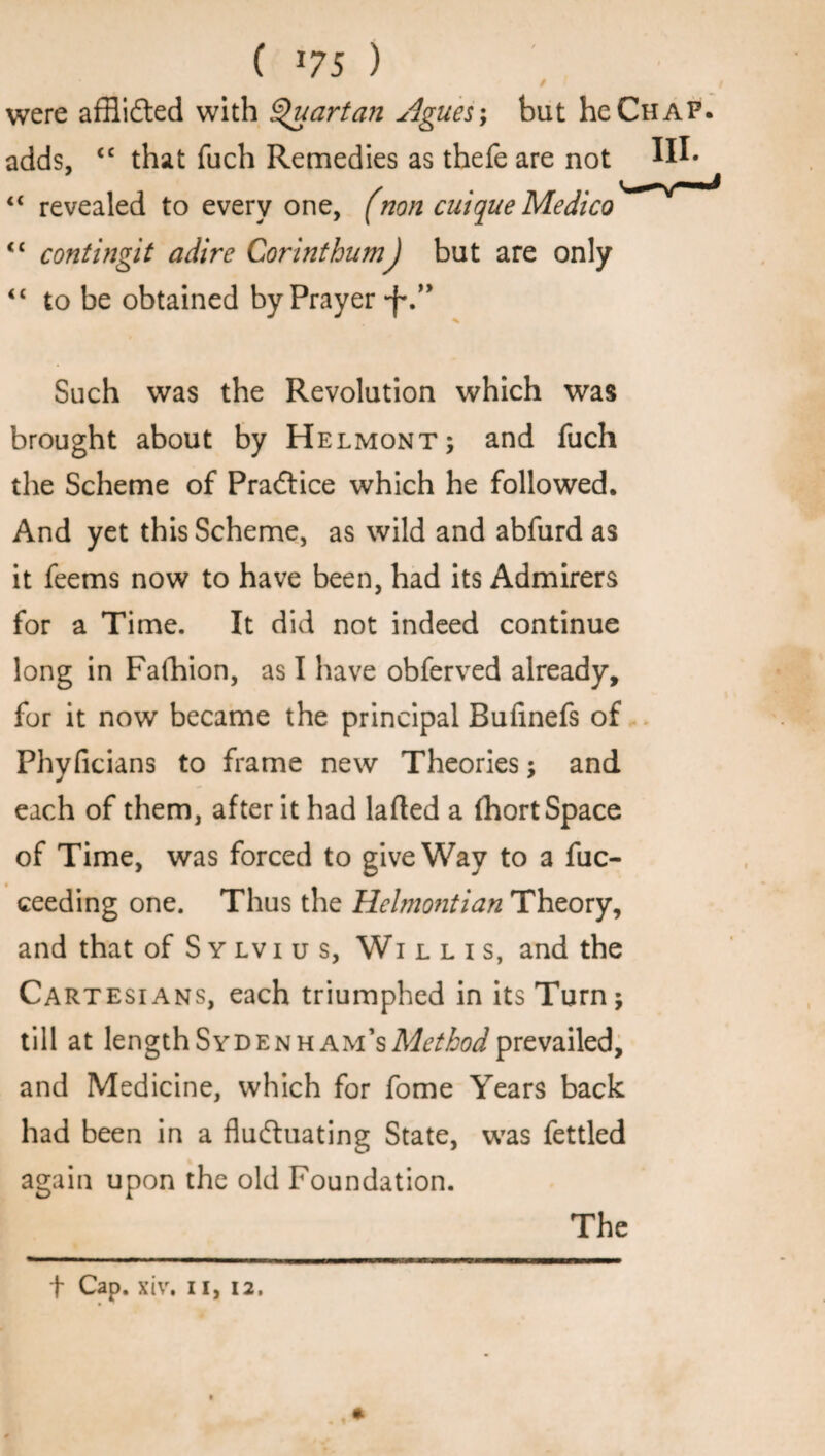 C *75 ) / were afflicted with Quartan Agues; but he Chap. adds, <c that fuch Remedies as thefe are not W* “ revealed to every one, (non cuique Medico <c contingit adire CorinthumJ but are only <£ to be obtained by Prayer ■f\” Such was the Revolution which was brought about by Helmont; and fuch the Scheme of PraCtice which he followed. And yet this Scheme, as wild and abfurd as it feems now to have been, had its Admirers for a Time. It did not indeed continue long in Faihion, as I have obferved already, for it now became the principal Bufinefs of Phyficians to frame new Theories; and each of them, after it had lafted a fhort Space of Time, was forced to give Way to a fuc- ceeding one. Thus the Helmontian Theory, and that of Sylvius, Willis, and the Cartesians, each triumphed in its Turn; till at lengthSydenh AM’sMtfiw/prevailed, and Medicine, which for fome Years back had been in a fluctuating State, was fettled again upon the old Foundation. The *