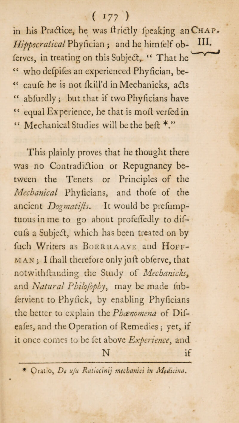 •( *77 ) in his Practice, he was ilrichly fpeaking an Chap. Hippocratical Phyfician ; and he himfelf ob- I™* ferves, in treating on this Subject,. <c That he c< who defpifes an experienced Phyfician, be- <c caufe he is not {kill’d in Mechanicks, aCts <£ abfurdly i but that if twoPhyficians have <c equal Experience, he that is moll; verfedin “ Mechanical Studies will be the bed This plainly proves that he thought there was no Contradiction or Repugnancy be¬ tween the Tenets or Principles of the Mechanical Phyficians, and thofe of the ancient Dogmatifts. It would be prefump- tuousinmeto go about profefledly to dif- cufs a SubjeCt, which has been treated on by fuch Writers as Boeriiaave and Hoff¬ man 3 I (hall therefore only juft obferve, that not with (landing the Study of Mechanicks% and Natural Philofophy, may be made fub- fervient to Phyfick, by enabling Phyficians the better to explain the Phenomena of Dif- eafes, and the Operation of Remedies ; yet, if it once comes to be fet above Experience ^ and • N if * Oratio, De u/u Raiiocinij mechanici in Medicina.