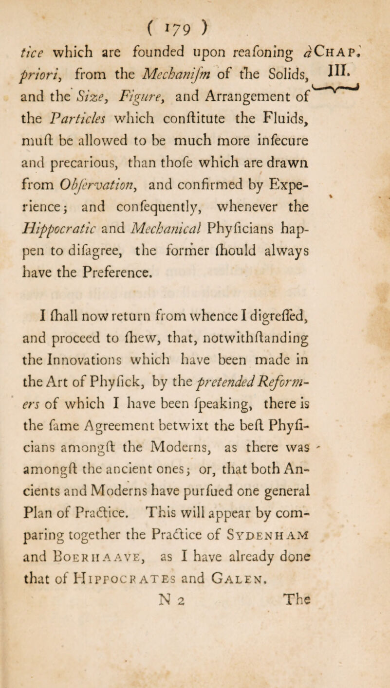 tice which are founded upon reafoning #Chap, priori, from the Mechanijm of the Solids, W* and the Size, Figure, and Arrangement of the Particles which conftitute the Fluids, mu ft be allowed to be much more infecure and precarious, than thofe which are drawn from Obfervation, and confirmed by Expe¬ rience; and confequently, whenever the Hippocratic and Mechanical Phyficians hap¬ pen to difagree, the former fhould always have the Preference. I fhall now return from whence I digrefled, and proceed to fhew, that, notwithftanding the Innovations which have been made in the Art of Phyfick, by the pretendedReform- ers of which I have been fpeaking, there is the fame Agreement betwixt the beft Phyfi¬ cians amongft the Moderns, as there was - amongft the ancient ones; or, that both An¬ cients and Moderns have purfued one general Plan of Practice. This will appear by com¬ paring together the Practice of Sydenham and Boer ii a a ve, as I have already done that of Hippocrates and Galen. N 2 The