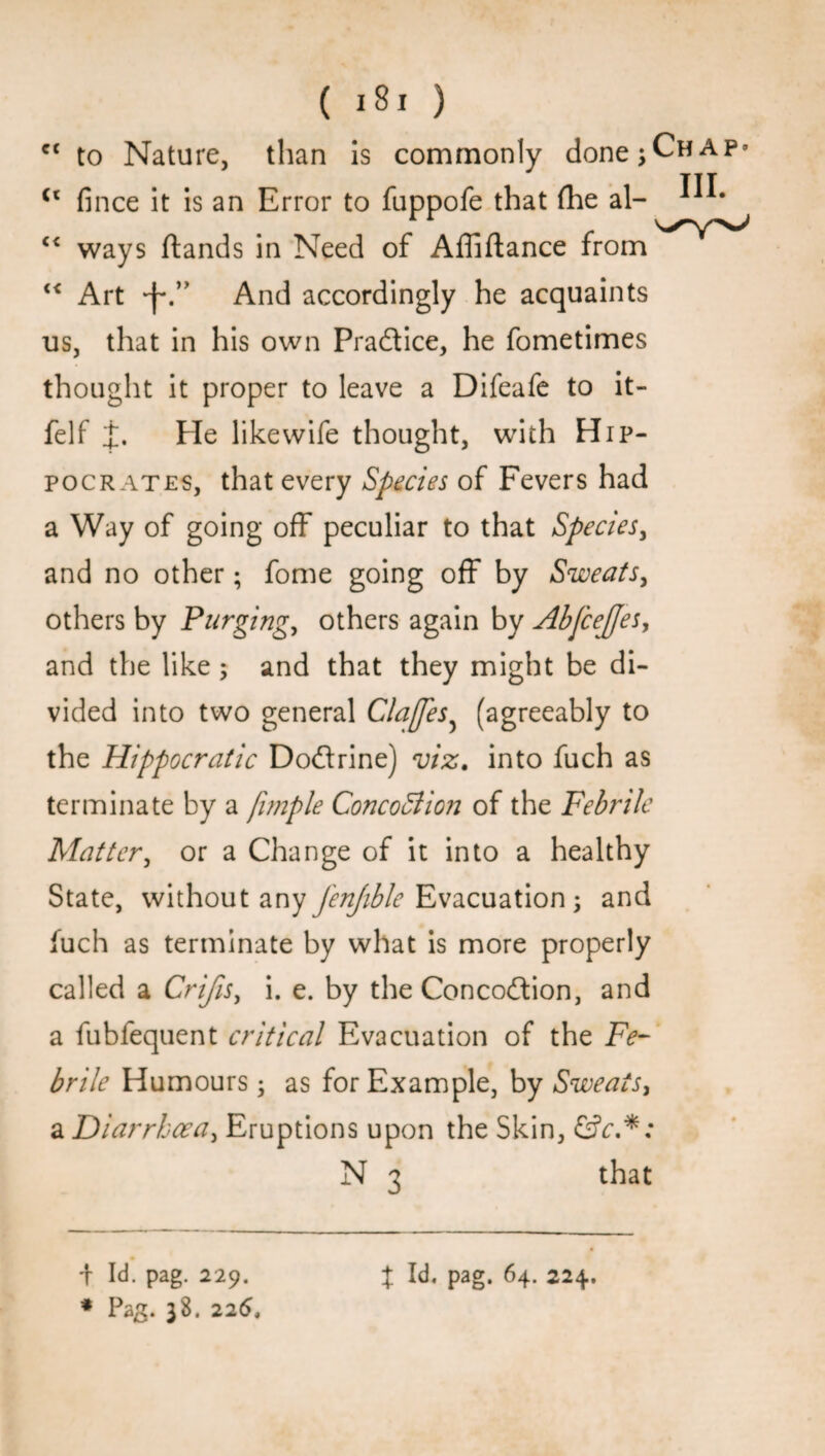 ct to Nature, than is commonly done Chap* TIT (t fince it is an Error to fuppofe that (he al- “ ways (lands in Need of Affiftance from “ Art *1*.” And accordingly he acquaints us, that in his own Practice, he fometimes thought it proper to leave a Difeafe to it- felf £. He likewife thought, with Hip¬ pocrates, that every Species of Fevers had a Way of going off peculiar to that Species, and no other; fome going off by Sweats, others by Purging, others again by Abjceffes, and the like ; and that they might be di¬ vided into two general Claffes? (agreeably to the Hippocratic Do&rine) viz. into fuch as terminate by a fimple ConcoBion of the Febrile Matter, or a Change of it into a healthy State, without any jenfible Evacuation; and fuch as terminate by what is more properly called a Crifis, i. e. by the Concodlion, and a fubfequent critical Evacuation of the Fe¬ brile Humours • as for Example, by Sweats, a Diarrhoea, Eruptions upon the Skin, &c.*: that i Id. pag. 229. * Pag. 38. 225, t pag. 64. 224.