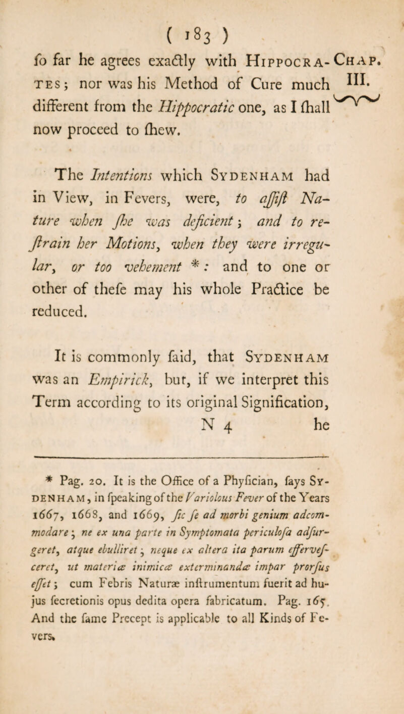 fo far he agrees exadtly with HippocrA- Chap, tes; nor was his Method of Cure much In¬ different from the Hippocratic one, as I fhall^^ now proceed to (hew. The Intentions which Sydenham had in View, in Fevers, were, to ajjift Na¬ ture when Jhe was dejicie?it , and to re- Jirain her Motions, when they were irregu- lary or too vehement *: and to one or * • other of thefe may his whole Practice be reduced. It is commonly faid, that Sydenham was an Empirick, but, if we interpret this Term according to its original Signification, N 4 he * Pag. 20. It is the Office of a Phyfician, fays Sy¬ denham, in fpeakingof the Variolous Fever of the Years 1667, 1668, and 1669, fic fe ad morbi genium adcom- modare ; ne ex una parte in Symptomata periculoja adfur- geret, atque ebulliret j neque ex altera ita parnm ejfervej- cerct0 at mat erica inimicce extcrminandcc impar prorfus ejfet\ cum Febris Naturae inftrumentum fuerit ad hu- jus fecretionis opus dedita opera fabricatum. Pag. 1657 And the fame Precept is applicable to all Kinds of Fe¬ vers*