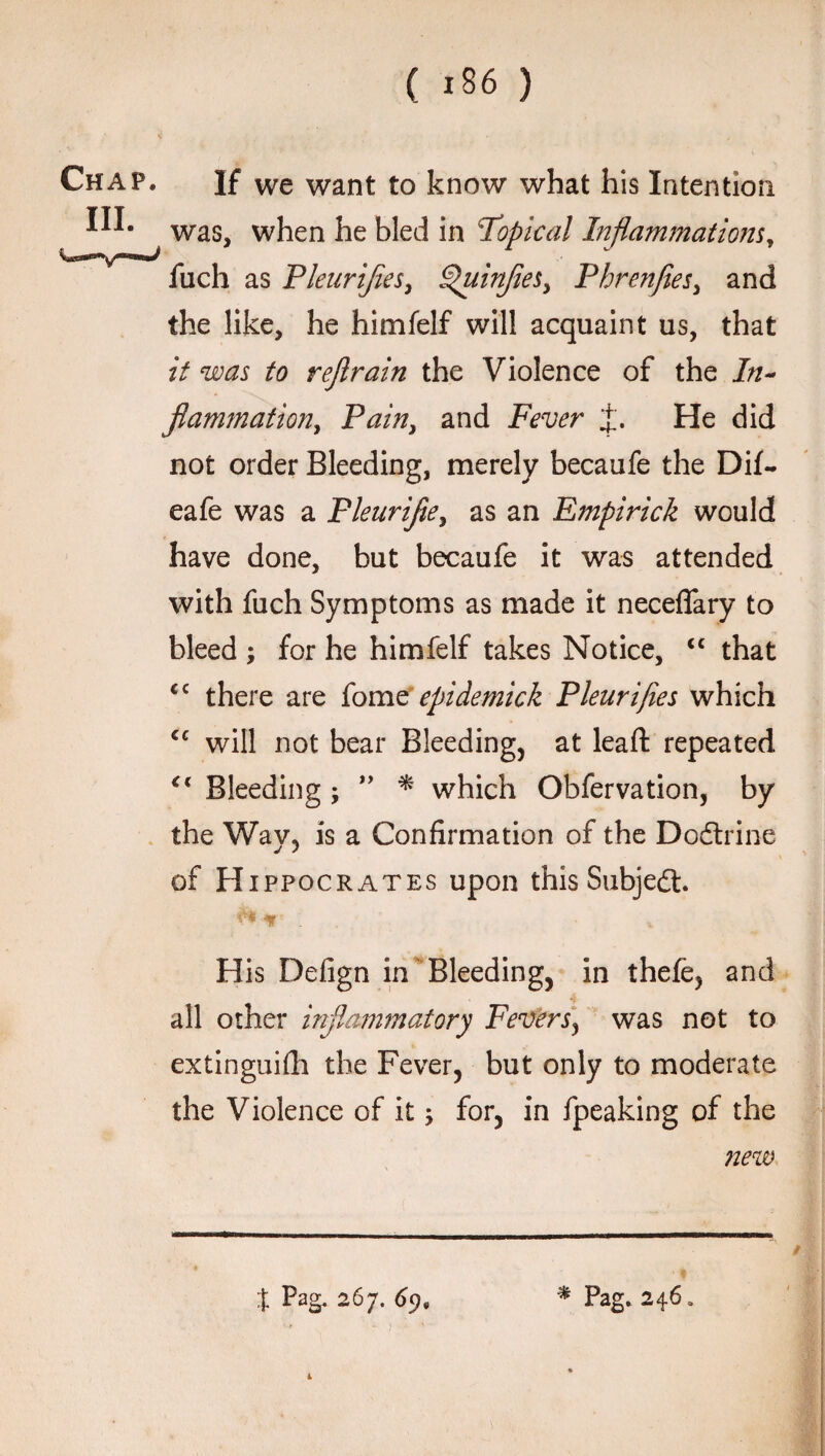 Chap. If we want to know what his Intention HI. Was5 when he bled in Topical Inflammations, fuch as Pleurijiesi Quinjies> Phrenfies, and the like, he himfelf will acquaint us, that it was to rejlrain the Violence of the In- flam?nation, Pain, and Fever J. He did not order Bleeding, merely becaufe the Dif- eafe was a Pleurijie, as an Empirick would have done, but becaufe it was attended with fuch Symptoms as made it neceflary to bleed ; for he himfelf takes Notice, <c that <c there are fome epidemick Pleurijies which <c will not bear Bleeding, at lead: repeated Bleeding ; ” * which Obfervation, by the Way, is a Confirmation of the Dodtrine of H ippocrates upon this Subject ir' His Defign in Bleeding, in thefe, and all other inflammatory Fevers, was not to extinguifh the Fever, but only to moderate the Violence of it; for, in fpeaking of the new % Pag. 267. 69. * Pag. 246. 1