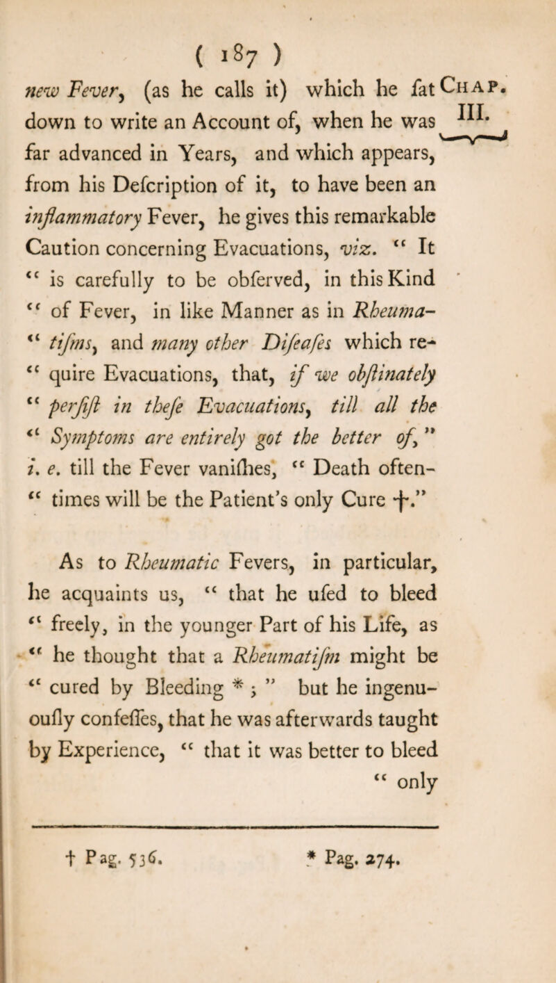 new Fever, (as he calls it) which he fat Chap. down to write an Account of, when he was far advanced in Years, and which appears, from his Defcription of it, to have been an inflammatory Fever, he gives this remarkable Caution concerning Evacuations, viz. “ It <c is carefully to be obferved, in this Kind Cf of Fever, in like Manner as in Rheuma- <4 tifms, and many other Di/eafes which re- cc quire Evacuations, that, if we obflinately cc Perfift thefe Evacuations, till all the Symptoms are entirely got the better of ” /. e. till the Fever vanilhes, cc Death often- iC times will be the Patient’s only Cure *f\” As to Rheumatic Fevers, in particular, he acquaints us, “ that he ufed to bleed freely, in the younger Part of his Life, as <f he thought that a Rheumatifm might be cc cured by Bleeding * ; ” but he ingenu- oufly confeffes, that he was afterwards taught by Experience, “ that it was better to bleed <c only