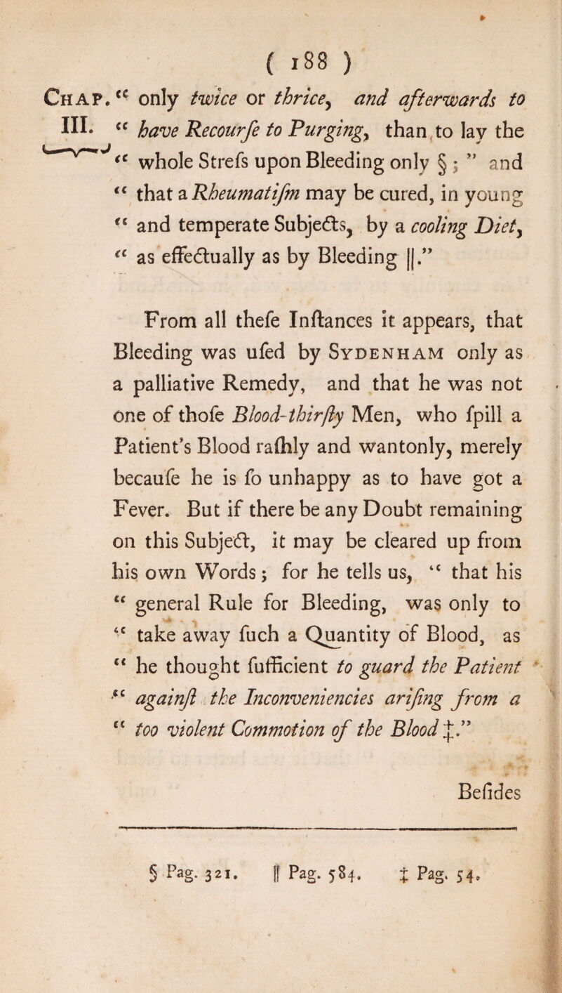 Chap, <c only twice or thrice, and afterwards to HI* “ have Recourfe to Purging, than,to lay the tc whole Strefs upon Bleeding only § ; ” and <c that a Rheumatifm may be cured, in young ct and temperate Subjefts, by a cooling Diet, €C as effedlually as by Bleeding |j.” From all thefe Inftances it appears, that Bleeding was ufed by Sydenham only as a palliative Remedy, and that he was not one of thofe Blood-thirfty Men, who fpill a Patient* s Blood rafhly and wantonly, merely becaufe he is fo unhappy as to have got a Fever. But if there be any Doubt remaining on this Subject, it may be cleared up from his own Words; for he tells us, tc that his cc general Rule for Bleeding, was only to 6C take away fuch a Quantity of Blood, as “ he thought fufficient to guard the Patient cc againjl the Inconveniencies arifing from a et too violent Commotion of the Bloody.” Befides 5 Fag. 321. || Pag. 584. i Pag. 54*