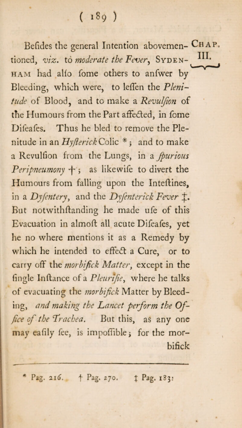 Befides the general Intention abovemen- Chap, tioned, viz. to moderate the Fever, Syden- ham had alfo fome others to anfwer by Bleeding, which were, to leffen the Pleni¬ tude of Blood, and to make a Revulfion of the Humours from the Part affedted, in fome Difeafes. Thus he bled to remove the Ple¬ nitude in an HyfterickColic and to make a Revulfion from the Lungs, in a fpurious Peripneumony ^ ; as likewife to divert the Humours from falling upon the Inteftines, in a Dyfentery, and the Dyfentcrick Fever But notwithftanding he made ufe of this Evacuation in almoft all acute Difeafes, yet he no where mentions it as a Remedy by which he intended to effedt a Cure, or to carry off the morbijick Matter, except in the fingle Inftance of a Pleurijie, where he talks of evacuating the morbijick Matter by Bleed¬ ing, and making the Lancet perform the Of¬ fice of the Trachea. But this, as any one may eafily fee, is impoffible; for the mor- bifick * Pag. 216. \ Pag. 270. t Pag- 183: