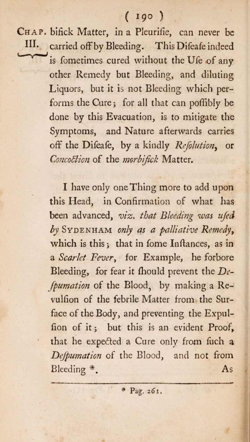 ( 19° ) Chap, bifick Matter, in a Pleurifie, can never be carried offby Bleeding. This Difeafe indeed is fometimes cured without the Ufe of any other Remedy but Bleeding, and diluting Liquors, but it is not Bleeding which per¬ forms the Cure; for all that can poffibly be done by this Evacuation, is to mitigate the Symptoms, and Nature afterwards carries off the Difeafe, by a kindly Refolution, or Concoction of the morbijick Matter. I have only one Thing more to add upon this Head, in Confirmation of what has been advanced, viz. that Bleeding was ufed by Sydenham only as a palliative Remedy, which is this; that in fome Inftances, as in a Scarlet Fever, for Example, he forbore Bleeding, for fear it fhould prevent the De- fpumation of the Blood, by making a Re~ vulfion of the febrile Matter from the Sur¬ face of the Body, and preventing the Expul- fion of it; but this is an evident Proof, ' that he expeded a Cure only from fuch a Dejpumation of the Blood, and not from Bleeding As