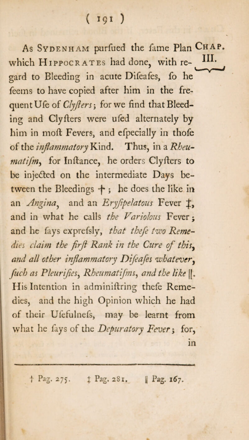 ( *9* ) As Sydenham purfued the fame Plan Chap, which H ippocrates had done, with re- gard to Bleeding in acute Difeafes, fo he feems to have copied after him in the fre~ quentUfeof Clyfters-, for we find that Bleed¬ ing and Clyfiers were ufed alternately by him in moft Fevers, and eipecially in thofe of the inflammatory Kind. Thus, in a Rheu- tnatifm, for In fiance, he orders Clyfiers to be injected on the intermediate Days be¬ tween the Bleedings -f*; he does the like in an Angina, and an TLryflpelatous Fever and in what he calls the Variolous Fever; and he fays exprefsly, that thefe two Reme- dies claim the firfl Rank in the Cure of thisy and all other inflammatory Difeafes what every filch as Pleurifies, Rheu mat ifns, and the like |[. His Intention in adminiftring thefe Reme¬ dies, and the high Opinion which he had of their Ufefulnefs, may be learnt from what he fays of the Depuratory Fever; for, in