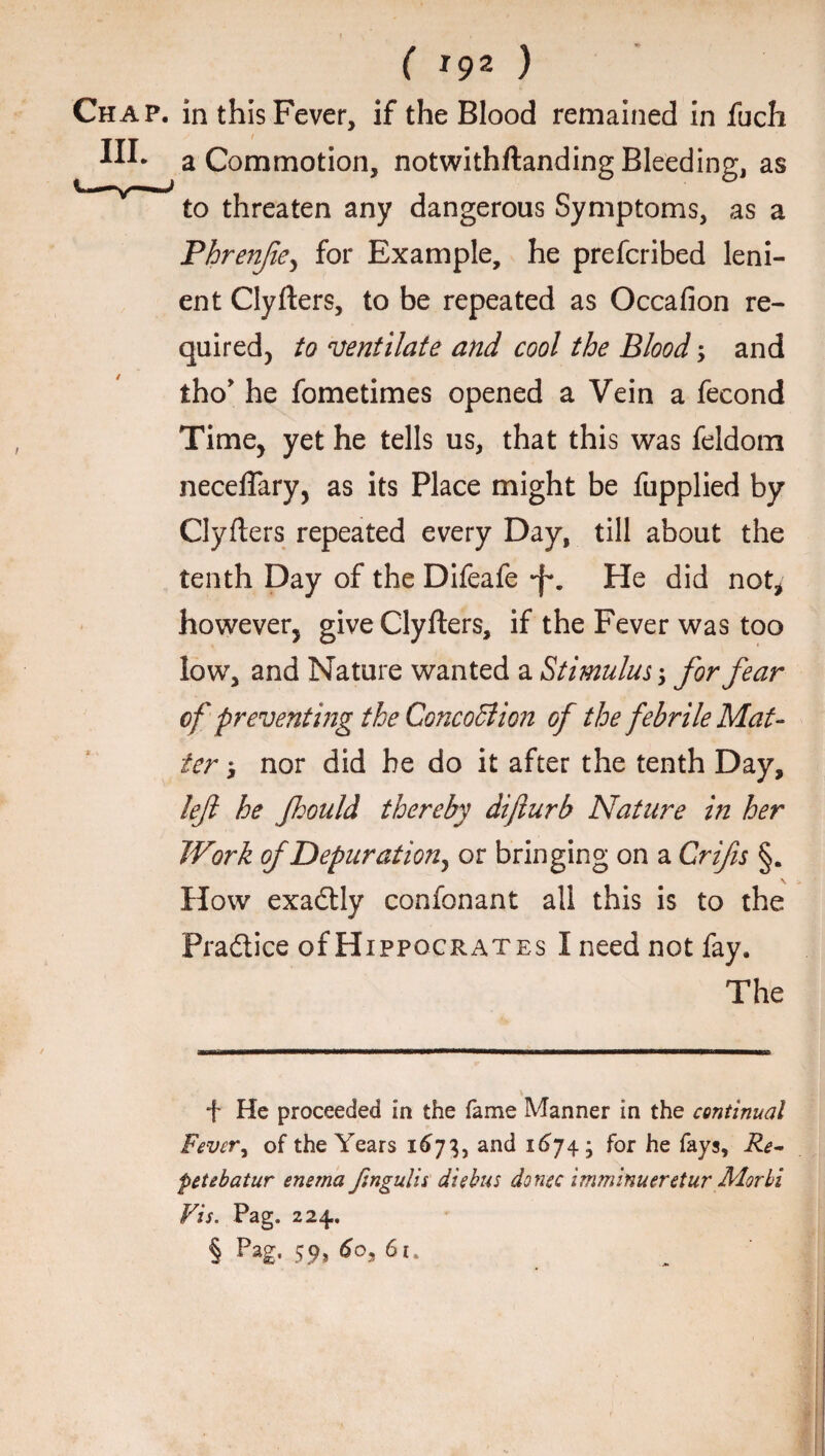 Chap, in this Fever, if the Blood remained in fuch a Commotion, notwithflanding Bleeding, as X * ' to threaten any dangerous Symptoms, as a Phren/ie, for Example, he prefcribed leni¬ ent Clyfters, to be repeated as Occafion re¬ quired, to ventilate and cool the Blood; and tho* he fometimes opened a Vein a fecond Time, yet he tells us, that this was feldom neceffary, as its Place might be fupplied by Clyflers repeated every Day, till about the tenth Day of the Difeafe *f\ He did not* however, give Clyfters, if the Fever was too low, and Nature wanted a Stimulus-y for fear of preventing the ConcoSlion of the febrile Mat¬ ter i nor did be do it after the tenth Day, left he fhould thereby dijlurb Nature in her Work of Depuration^ or bringing on a Crifts §. How exadtly confonant all this is to the Practice of H ippocrates I need not fay. The f He proceeded in the fame Manner in the continual Fevcry of the Years 1673, and 1674; for he fays. Re¬ pet ebatur enema Jsngulis die bus donee imminueretur Morbi Vis. Pag. 224. § Pag- 59> 6°3 6l*