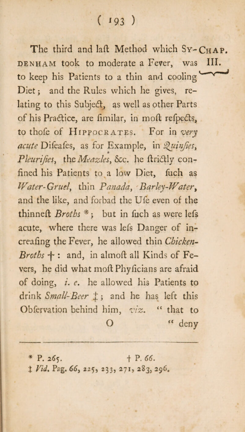 The third and laft Method which Sy-Chap. denham took to moderate a Fever, was III. to keep his Patients to a thin and cooling Diet; and the Rules which he gives, re¬ lating to this Subjedt, as well as other Parts of his Practice, are fimilar, in mod refpefts, to thofe of Hippocrates. For in very acute Difeafes, as for Example, in ^uinfies, Pleurifies, the Meaz/es, See. he ftridtly con¬ fined his Patients to a low Diet, fuch as Water-Gruel, thin Panada, Barley-Water, and the like, and forbad the Ufe even of the thinned: Broths *; but in fuch as were lefs acute, where there was lefs Danger of in- creafing the Fever, he allowed thin Chicken- Broths : and, in almoft all Kinds of Fe¬ vers, he did what moft Phylicians are afraid of doing, i. e. he allowed his Patients to drink Small-Beer J; and he has left this Obfervation behind him, viz. “ that to O u deny * P. 265. t P. 66. t Vid. Pag. 66, 225, 233, 271, 283, 296.