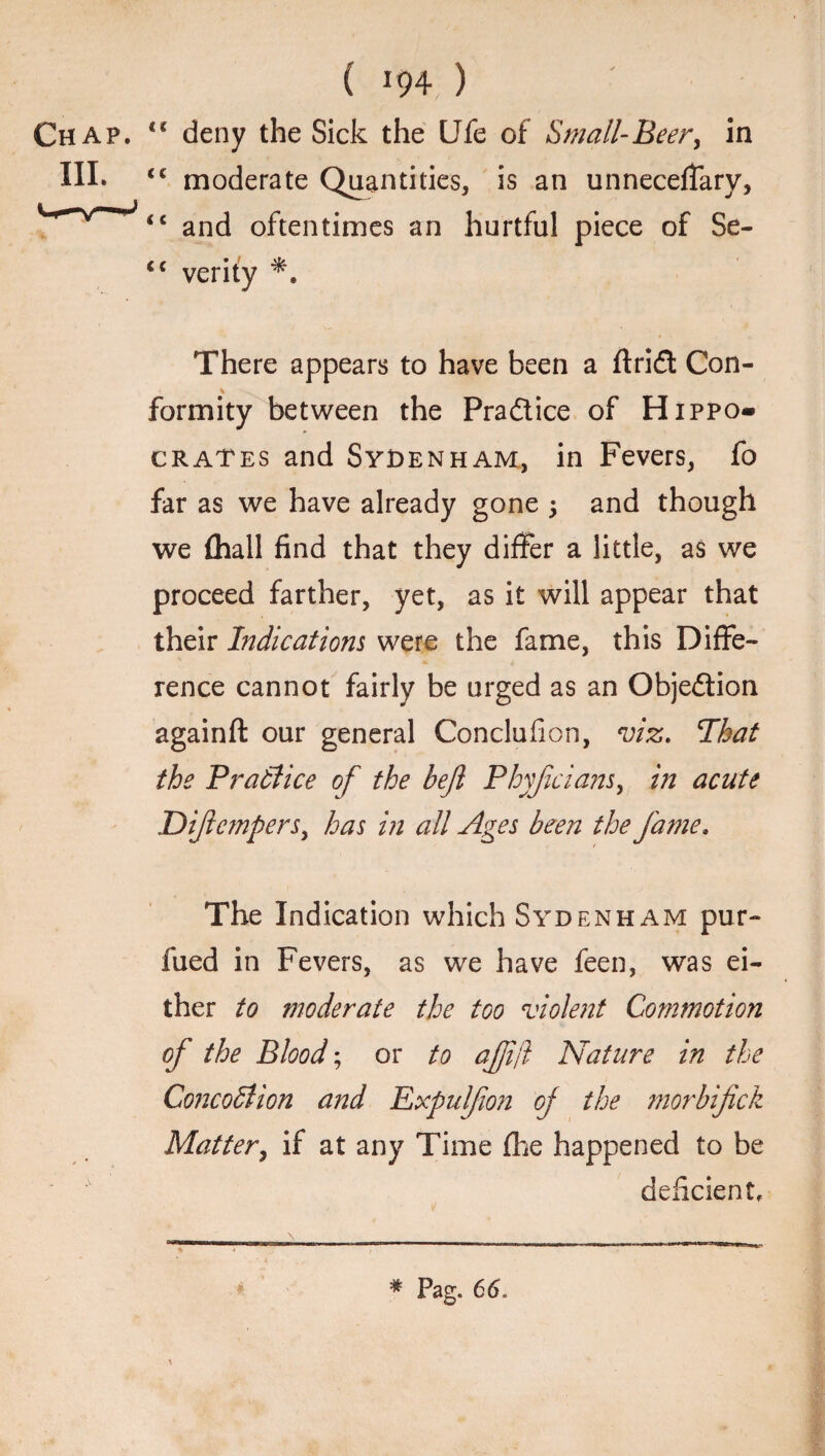 <c Chap. III. < ( i c c c ( m ) deny the Sick the life of Small-Beer, in moderate Quantities, is an unnecefiary, and oftentimes an hurtful piece of Se¬ verity There appears to have been a ftrid Con¬ formity between the Pra&ice of Hippo- crates and Sydenham, in Fevers, fo far as we have already gone 5 and though we (hall find that they differ a little, as we proceed farther, yet, as it will appear that their Indications were the fame, this Diffe¬ rence cannot fairly be urged as an Objeftion againft our general Conclufion, viz. That the Practice of the bejl Phyjicians, in acute JDiftcmpers, has in all Ages been the fame. The Indication which Sydenham pur- fued in Fevers, as we have feen, was ei¬ ther to moderate the too violent Commotion of the Blood; or to ajjij? Nature in the Conception a?td Expulfion of the morbifick Matter, if at any Time (he happened to be deficient.