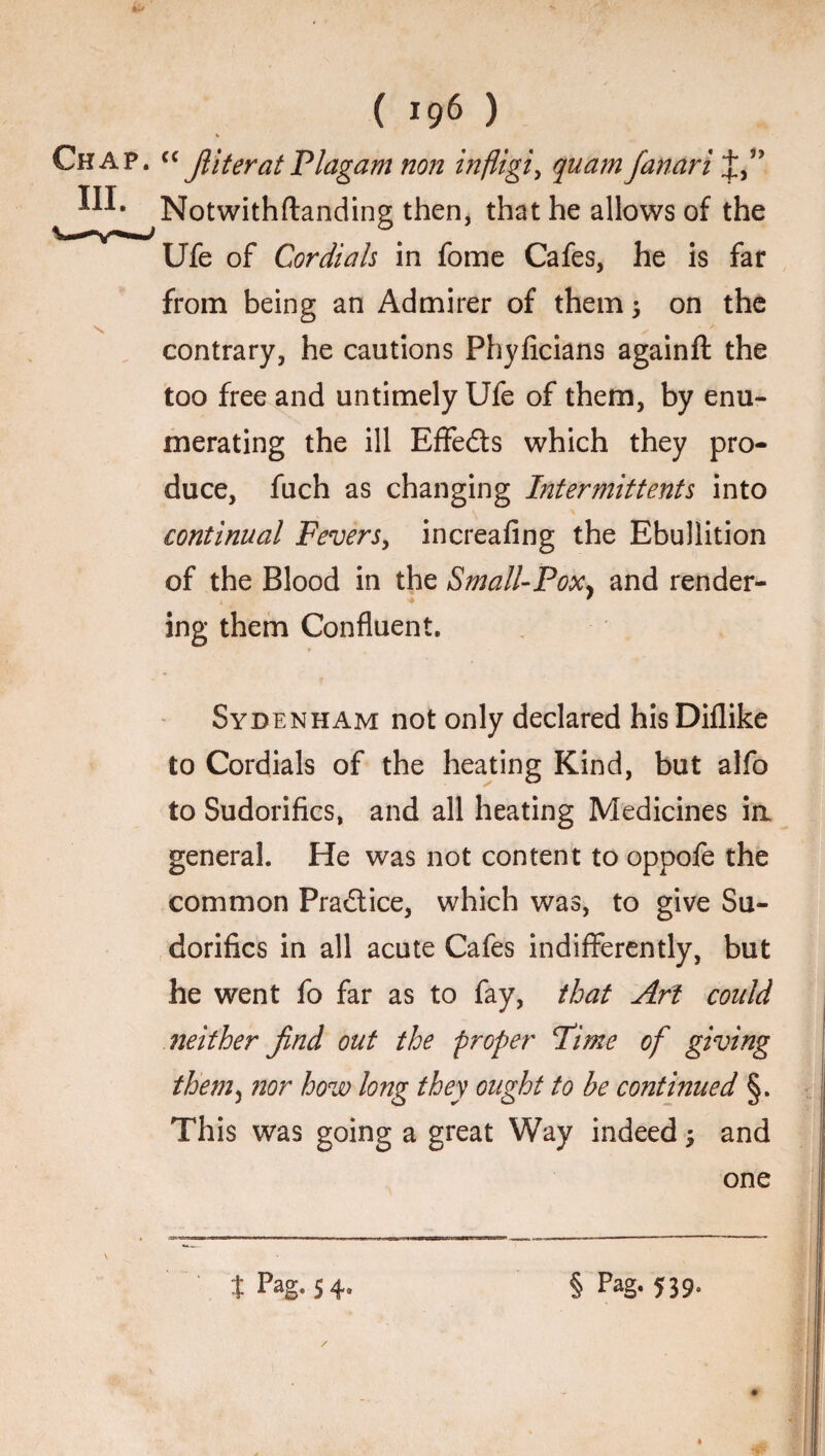 ( *96 ) Chap. cc filter at Plagam non infiigi, quam fanari III. Notwithftanding then, that he allows of the Ufe of Cordials in fome Cafes, he is far from being an Admirer of them on the s / contrary, he cautions Phyficians againft the too free and untimely Ufe of them, by enu¬ merating the ill Effeds which they pro¬ duce, fuch as changing Intermittents into continual Fevers, increafing the Ebullition of the Blood in the Small-Pox* and render- * ing them Confluent. Sydenham not only declared his Diflike to Cordials of the heating Kind, but alfo to Sudorifics, and all heating Medicines in general. He was not content to oppofe the common Pradice, which was, to give Su¬ dorifics in all acute Cafes indifferently, but he went fo far as to fay, that Art could neither find out the proper Pi me of giving them5 ?2or how long they ought to be continued §. This was going a great Way indeed 3 and one t Pag. 54, § Pag. 539.