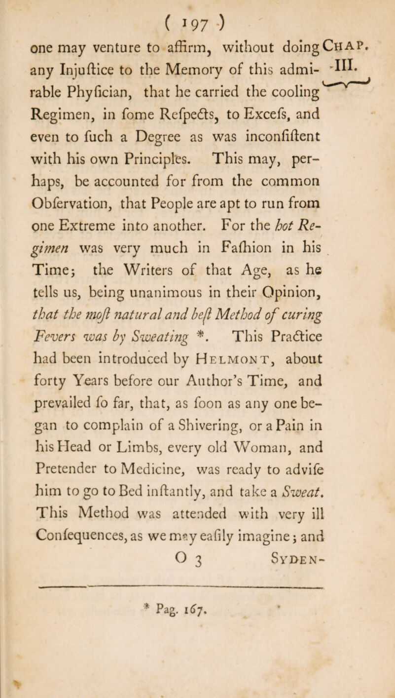 one may venture to affirm, without doing Chap. any Injuftice to the Memory of this admi- rable Phyfician, that he carried the cooling Regimen, in fome Refpedts, to Excefs, and even to fuch a Degree as was inconfiftent with his own Principles. This may, per¬ haps, be accounted for from the common Obfervation, that People are apt to run from one Extreme into another. For the hot Re¬ gimen was very much in Faffiion in his Time; the Writers of that Age, as he tells us, being unanimous in their Opinion, that the mojl natural and befl Method of curing Fevers was by Sweating *. This Pradtice had been introduced by Helmont, about forty Years before our Author’s Time, and prevailed fo far, that, as foon as any one be¬ gan to complain of a Shivering, or a Pain in his Head or Limbs, every old Woman, and Pretender to Medicine, was ready to advife him to go to Bed inftantly, and take a Sweat. This Method was attended with very ill Confequences,as wemsyeafily imagine; and O 3 Syi>en-