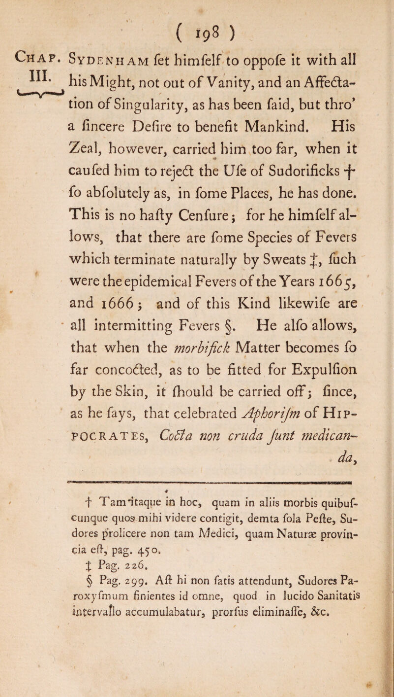 Chap. Sydenham fet himfelf to oppofe it with all his Might, not out of Vanity, and an AfFedla- tion of Singularity, as has been faid, but thro* a fincere Defire to benefit Mankind. His Zeal, however, carried him too far, when it «• caufed him to rejedt the Ufe of Sudorificks -f* fo abfolutely as, in fome Places, he has done. This is no hafty C'enfure; for he himfelf al- lowrs, that there are fome Species of Fevers which terminate naturally by Sweats J, fuch were the epidemical Fevers of the Years 1665, and 1666; and of this Kind likewife are all intermitting Fevers §. He alfo allows, that when the morbifick Matter becomes fo far concodied, as to be fitted for Expulfion by the Skin, it fhould be carried off; fince, as he fays, that celebrated Aphorijm of Hip¬ pocrates, CoBa non cruda junt medican- da. f Tam'itaqpe in hoc, quam in aliis morbis quibuf- cunque quos* mihi videre contigit, demta foia Pefte, Su- dores p'rolicere non tam Medici, quam Naturae provin- cia eft, pag. 450, t Pag. 226. § Pag. 299. Aft hi non fads attendunt, Sudores Pa- roxyfmum finientes id orane, quod in lucido Sanitatis intervaflo accumulabatur, prorfus eliminafle, &c.