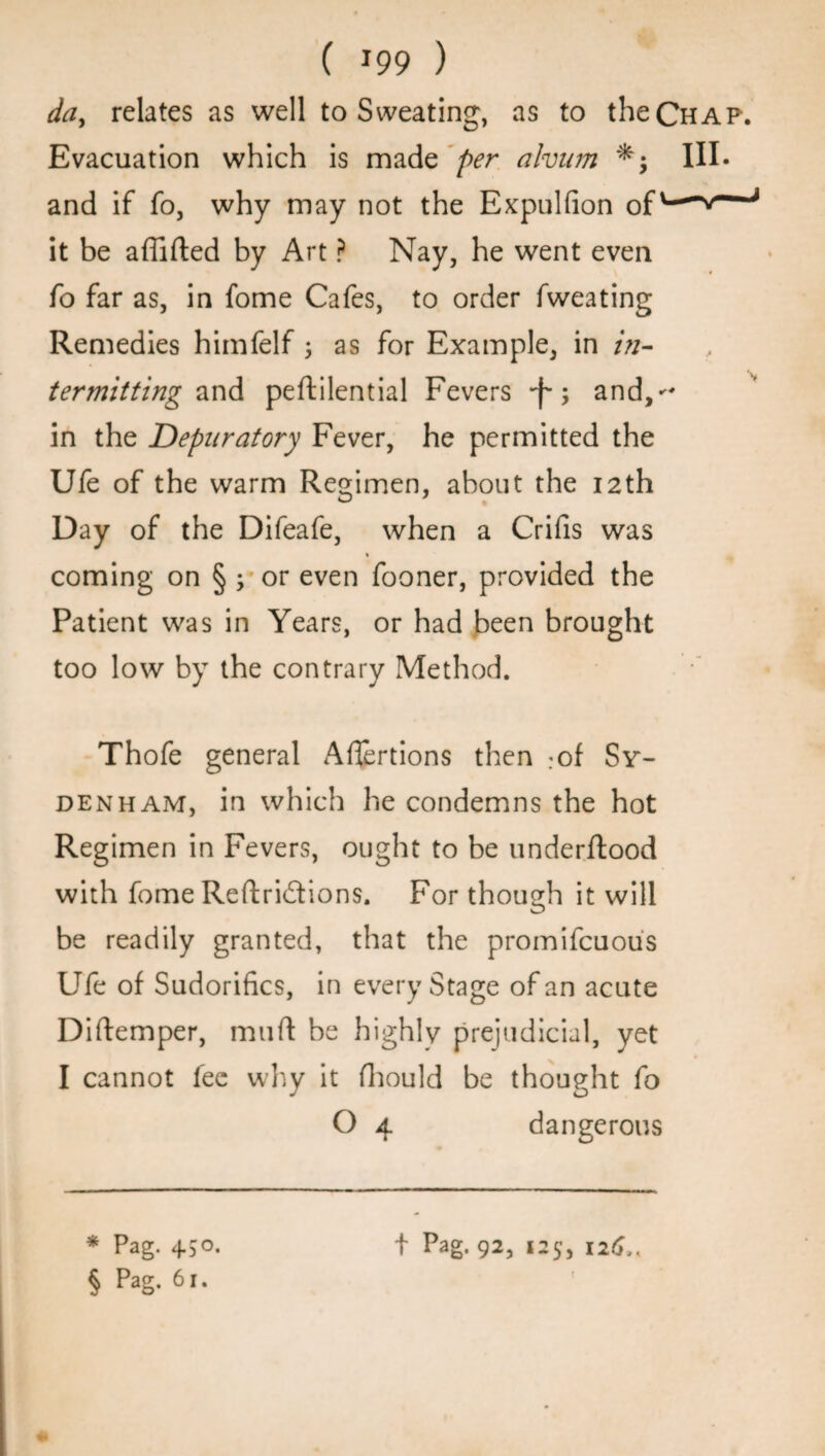 da, relates as well to Sweating, as to the Chap. Evacuation which is made per ahum III- and if fo, why may not the Expulfion of it be a flirted by Art ? Nay, he went even fo far as, in fome Cafes, to order fweating Remedies himfelf ; as for Example, in /;/- ter miffing and peftilential Fevers •f-; and, in the JDepuratory Fever, he permitted the Ufe of the warm Regimen, about the 12th Day of the Difeafe, when a Crifis was coming on § s or even fooner, provided the Patient was in Years, or had been brought too low by the contrary Method. Thofe general Aflertions then :of Sy¬ denham, in which he condemns the hot Regimen in Fevers, ought to be underftood with fome Reftridions. For though it will be readily granted, that the promifcuous Ufe of Sudorifics, in every Stage of an acute Diftemper, muft be highly prejudicial, yet I cannot fee why it fhould be thought fo O 4 dangerous § Pag. 61.