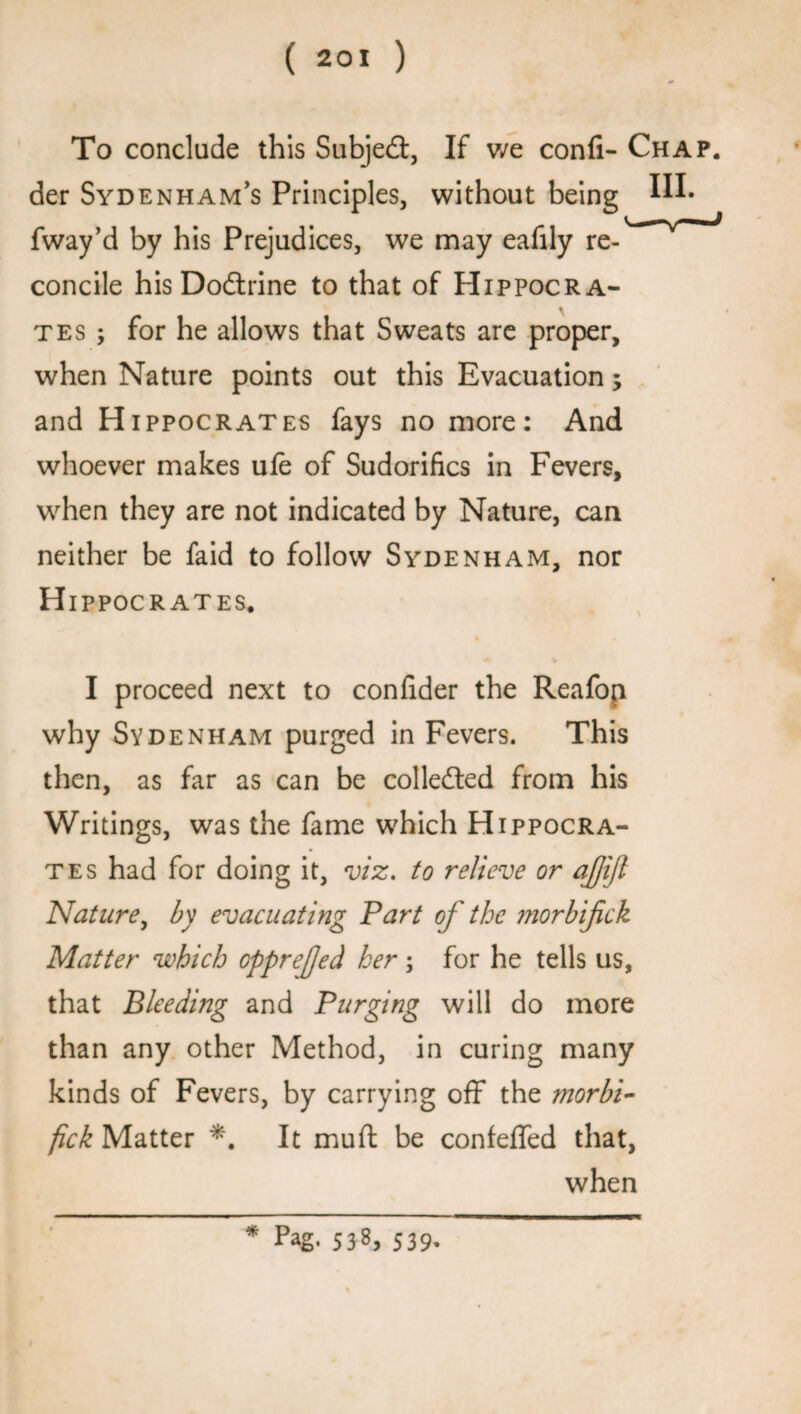 To conclude this Subject, If v/e confi- Chap. der Sydenham’s Principles, without being fway’d by his Prejudices, we may eafily re-* v * concile his Dodtrine to that of Hippocra¬ tes ; for he allows that Sweats are proper, when Nature points out this Evacuation; and Hippocrates fays no more: And whoever makes ufe of Sudorifics in Fevers, when they are not indicated by Nature, can neither be faid to follow Sydenham, nor Hi PPOCRATES. % v I proceed next to confider the Reafop why Sydenham purged in Fevers. This then, as far as can be collected from his Writings, was the fame which Hippocra¬ tes had for doing it, viz. to relieve or ajjijl Nature, by evacuating Part of the morbijick Matter which opprejjed her; for he tells us, that Bleeding and Purging will do more than any other Method, in curing many kinds of Fevers, by carrying off the morbi- fick Matter *. It muft be confeffed that, when * Pag* 538, 539.