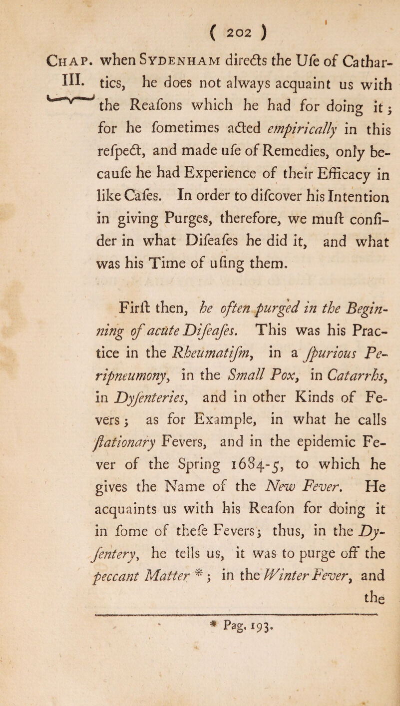 » ( 202 ) Chap, when Sydenham direds the Ufe of Cathar- Hh tics, he does not always acquaint us with the Reafons which he had for doing it; for he fometimes a&ed empirically in this refped, and made ufe of Remedies, only be- caufe he had Experience of their Efficacy in like Cafes. In order to difcover his Intention in giving Purges, therefore, we mart confi- der in what Difeafes he did it, and what was his Time of ufing them. Firll: then, he often purged in the Begin¬ ning of acute Difeafes. This was his Prac¬ tice in the Rheumatifm, in a fpurious Pe- ripneumony, in the Small Pox, in Catarrhs, in Dyjenteries, and in other Kinds of Fe¬ vers ; as for Example, in what he calls 'fiationary Fevers, and in the epidemic Fe¬ ver of the Spring 1684-5, to which he gives the Name of the New Fever. He acquaints us with his Reafon for doing it in fome of thefe Fevers; thus, in the Dy- fentery, he tells us, it was to purge off the peccant Matter *5 in ththVinter Fever, and the 1 * Pag.193-