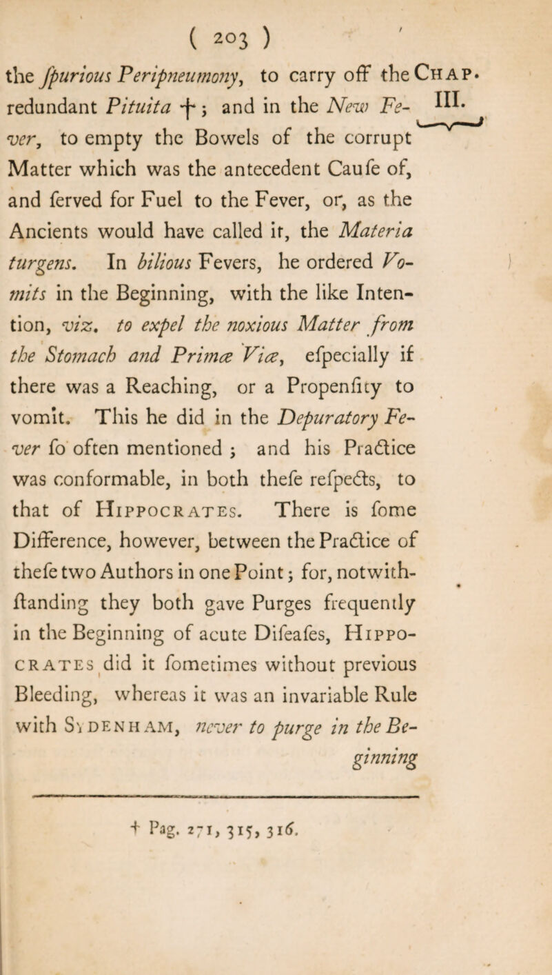 ( 2°3 ) the J'purious Peripneumony, to carry off the Chap redundant Pituita •j'* j and in the New Fe- ver, to empty the Bowels of the corrupt Matter which was the antecedent Caufe of, and ferved for Fuel to the Fever, or, as the Ancients would have called it, the Materia turgens. In bilious Fevers, he ordered Vo¬ mits in the Beginning, with the like Inten¬ tion, viz. to expel the noxious Matter from S the Stomach a?id Pri?nce Vice, efpecially if there was a Reaching, or a Propenfity to vomit. This he did in the Depuratory Fe¬ ver to often mentioned •> and his Pra&ice was conformable, in both thefe refpe&s, to that of Hi ppocrates. There is fome Difference, however, between the Practice of thefe two Authors in one Point; for, notwith- ftanding they both gave Purges frequently in the Beginning of acute Difeafes, Hippo¬ crates did it fometimes without previous Bleeding, whereas it was an invariable Rule with Si denham, never to purge in the Be¬ ginning + Pag- 271, 315,316.