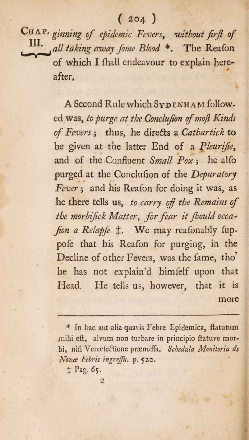 Chap. III. ( 204 ) ginning of epidemic Fevers, without firfi of all taking away fome Blood *. The Reafon of which I fhall endeavour to explain here- 1 0 after. A Second Rule which Sydenham follow¬ ed was, to purge at the Conclufion of mojl Kinds of Fevers 5 thus, he diredts a Cathartick to / be given at the latter End of a Pleurifie, and of the Confluent Small Pox ; he alfo v purged at the Conclufion of the Depuratory V' / ** ' Fever; and his Reafon for doing it was, as he there tells us, to carry of the Remains of the morbifick Matter, for fear it fould occa- fion a Relapfe We may reafonably fup- pofe that his Reafon for purging, in the Decline of other Fevers, was the fame, tho’ he has not explain’d himfelf upon that Head, He tells us, however, that it is more * In hac aut alia quavis Febre Epidemica, ftatutum jnihi eft, alvum non turbare in principio ftatuve mor- bi, nifi Venaefedione prasmifla. Schedula Monitoria ds Nova Febris ingrejju. pe 522, t Pag. 65. r> .w