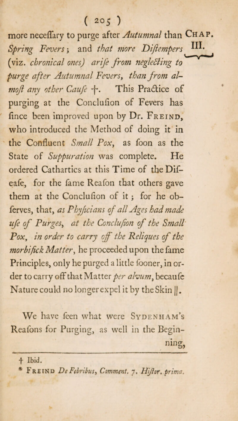 more neceffary to purge after Autumnal than Chap. Spring Fevers; and that more Dijlempers (viz. chronical ones) arife from neglecting to purge after Autumnal Fevers, than from al- moft any other Gaufe This Practice of purging at the Conclusion of Fevers has Since been improved upon by Dr. Freind, who introduced the Method of doing it in the Confluent Small Pox, as foon as the State of Suppuration was complete. He ordered Cathartics at this Time of the Dif- eafe, for the fame Reafon that others gave them at the Conclufion of it ; for he ob- ferves, that, as Phyficians of all Ages had made ufe of Purges, at the Conclufion of the Small Pox, in order to carry off the Reliques of the morbifck Matter, he proceeded upon the fame Principles, only he purged a little Sooner, in or¬ der to carry off that Matter per alvum, becaufe Nature could no longer expel it by the Skin ||. We have Seen what were Sydenham’s Reafons for Purging, as well in the Begin¬ ning, t Ibid. * Freind De Febribus^ Comment. 7. Hi/tor. prima.
