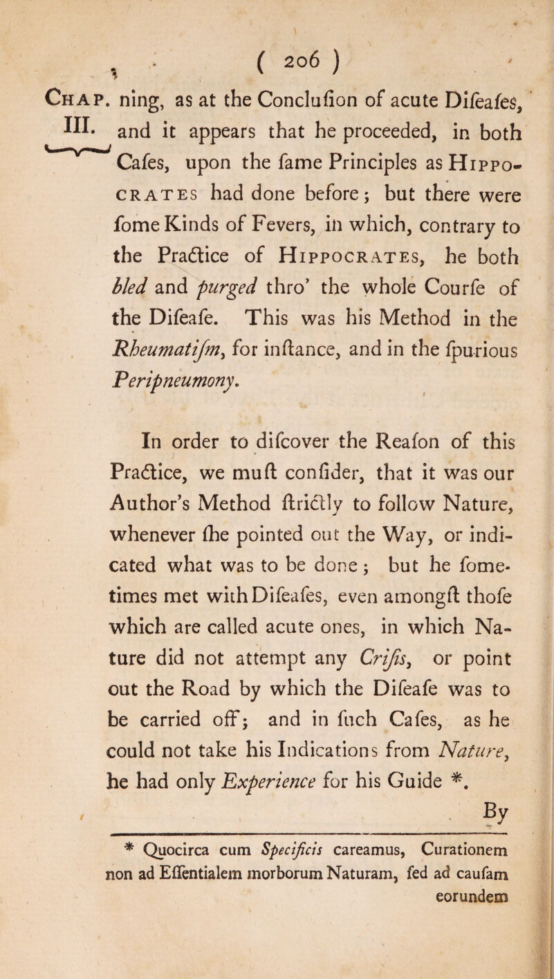 Chap, ning, as at the Conclufion of acute Difeafes, and it appears that he proceeded, in both Cafes, upon the fame Principles as Hippo¬ crates had done before; but there were fome Kinds of Fevers, in which, contrary to the Practice of Hippocrates, he both bled and purged thro’ the whole Courfe of the Difeafe. This was his Method in the Rheumatifmy for inftance, and in the fpurious Peripneumony. In order to difcover the Reafon of this Practice, we mud confider, that it was our Author’s Method ftriclly to follow Nature, whenever fhe pointed out the Way, or indi¬ cated what was to be done; but he fome- times met withDifeafes, even amongft thofe which are called acute ones, in which Na¬ ture did not attempt any Crijis, or point out the Road by which the Difeafe was to be carried off; and in fuch Cafes, as he could not take his Indications from Nature, he had only Experience for his Guide ' .By * Quocirca cum Specifiers careamus, Curationem non ad Eflentialem morborumNaturam, fed ad caufam eorundem