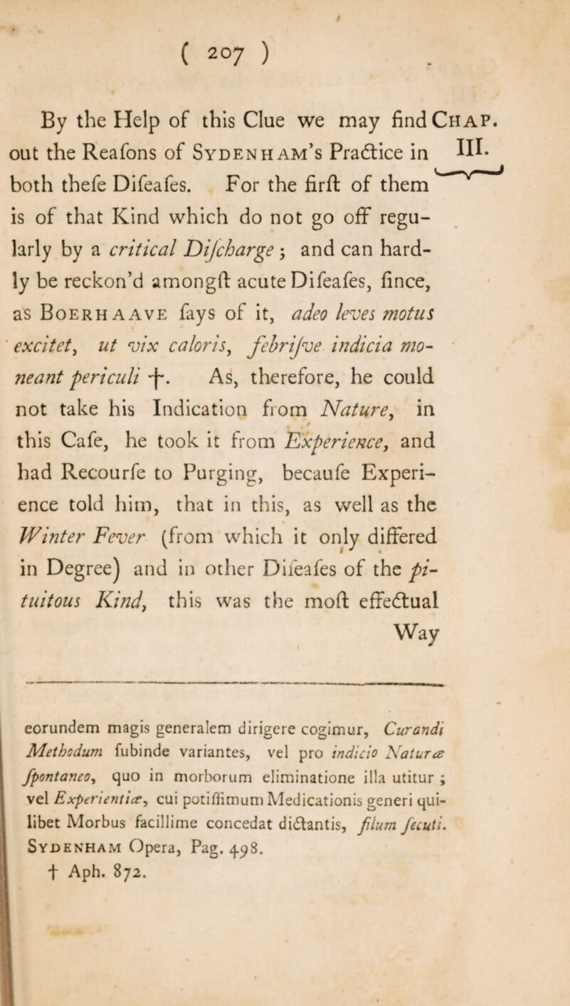 By the Help of this Clue we may find Chap. out the Reafons of Sydenham’s Practice in both thefe Difeafes. For the firft of them is of that Kind which do not go off regu¬ larly by a critical Difcharge ; and can hard¬ ly be reckon’d amongft acute Difeafes, fince, as Boerhaave fays of it, adeo leves mot us excitet, ut vix caloris, febrijve indicia mo- neant periculi •f*. As, therefore, he could not take his Indication from Nature, in this Cafe, he took it from Experience, and had Recourfe to Purging, becaufe Experi¬ ence told him, that in this, as well as the Winter Fever (from which it only differed in Degree) and in other Difeafes of the pi- tuitous Kind, this was the mod effedlual Way eorundem magis generalem dirigere cogimur, Curandi Methodum fubinde variantes, vel pro indicio Nature fpontaneo, quo in morborum eliminatione ilia utitur ; vel Expei'ientice^ cui potiflimum Medicationis generi qui- libet Morbus facillime concedat didtantis, plum fecuti. Sydenham Opera, Pag. 498. f Aph. 872.