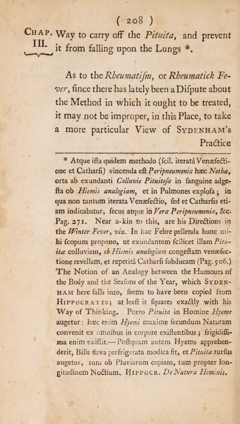 ( 2 o 8 ) Chap. Way to carry off the Pituita, and prevent t_ ^ from falling upon the Lungs \ As to thzRheumatifm, or Rheumatick Fe¬ ver, fince there has lately been aDifpute about the Method in which it ought to be treated, it may not be improper, in this Place, to take a more particular View of Sydenham’s Practice * Atque iftaquidem methodo (fed. iterata Venaefedfi- one et Catharfi) vincenda eft Peripneumonia hsec Noth a, orta ab exundanti Colluvie Pituitofa in fanguine adge- fta ob Hiemis analogiam, et in Pulmones explofa ; in qua non tantum iterata Venaefedrio, fed et Catharfis eti- am indicabatur, fecus atque in Vera P eripneumonia, &c. Pag. 271. Near a-kin to this, are his Directions in the Winter Fever, viz. In hac Febre pellenda hunc mi- hi fcopum propono, ut exundantem fcilicet illam Pitu- ites colluviem, cb Hie?nis analogiam congeftam vensefec- tione revellam, et repetita Catharfi fubducam (Pag. 506.) The Notion of an Analogy between the Humours of the Body and the Seafons of the Year, which Syden¬ ham here falls into, feems to have been copied from Hip pocrates; at leaft it fquares exa&ly with his Way of Thinking. Porro Pituita in Homine Hyeme augetur: hsec enim Hyemi maxime fecundum Naturam convenit ex omnibus in corpore exiftentibus ; frigidiffi- ina enim exifi.it—Poftquam autem Hyems apprehen- derit, Bill's Hava perfrigerata modica fit, et Pituita rurfus augetur, turn ob Pluviarum copiam, turn propter Ion- gitudinem NoCtium. Hippocr. DcNatura Homlnis.