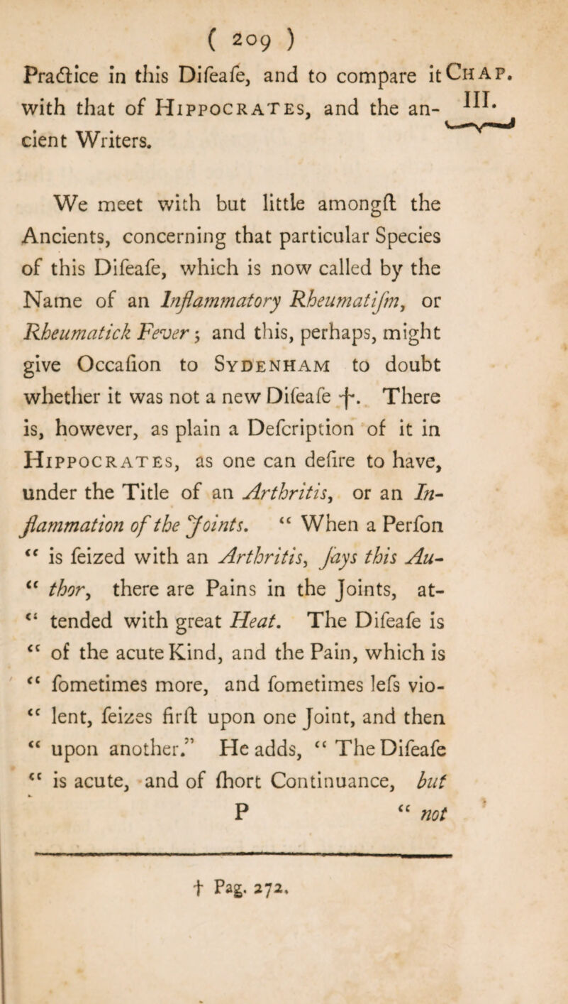 Practice in this Difeafe, and to compare it Chap, with that of Hippocrates, and the an- cient Writers. We meet with but little amongft the Ancients, concerning that particular Species of this Difeafe, which is now called by the Name of an Inflammatory Rheumatifm, or Rheumatick Fever ; and this, perhaps, might give Occafion to Sydenham to doubt whether it was not a new Difeafe There is, however, as plain a Defcription of it in Hippocrates, as one can defire to have, under the Title of an Arthritis, or an In¬ flammation of the floints. “ When a Perfon iC is feized with an Arthritis, jays this Au- ic thor, there are Pains in the Joints, at- ° tended with great Heat. The Difeafe is <c of the acute Kind, and the Pain, which is <c fometimes more, and fometimes lefs vio- <c lent, feizes firft upon one Joint, and then “ upon another.” He adds, “The Difeafe cc is acute, and of fhort Continuance, but P “ not t Pag. 272,