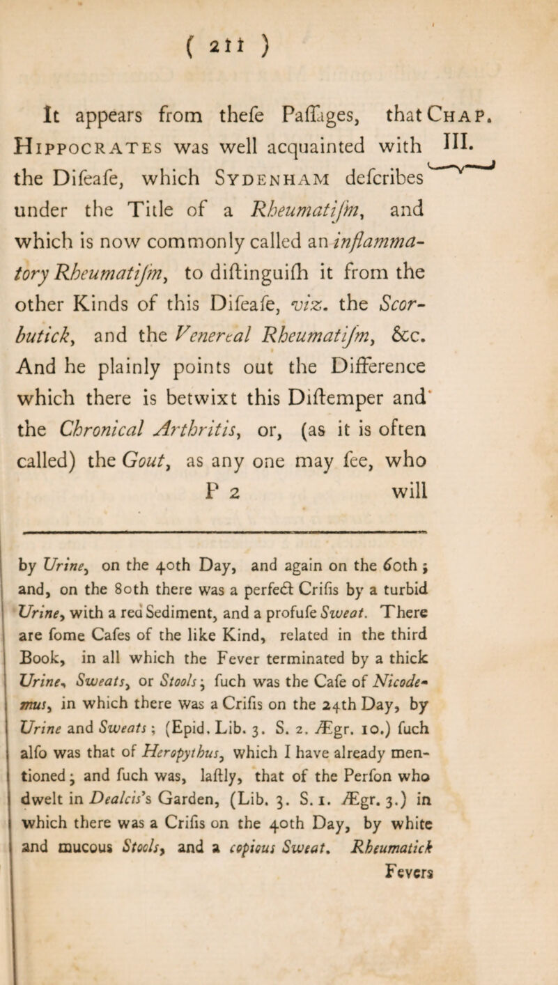 It appears from thefe Padiges, that Chap. H ippocrates was well acquainted with IH* the Difeafe, which Sydenham defcribes under the Title of a Rheumatijh, and which is now commonly called an inflamma¬ tory Rheumatijin, to diftinguifh it from the other Kinds of this Difeafe, viz. the Scor- butick, and the Venereal Rheumatijm, &c. And he plainly points out the Difference which there is betwixt this Diftemper and the Chronical Arthritis, or, (as it is often called) the Gouty as any one may fee, who P 2 will by Urine, on the 40th Day, and again on the 60th ; and, on the 80th there was a perfect Crifis by a turbid Urine, with a red Sediment, and a profufe Sweat. There are fome Cafes of the like Kind, related in the third Book, in all which the Fever terminated by a thick Urine, Sweats, or Stools} fuch was the Cafe of Nicode- 777&J, in which there was a Crifis on the 24th Day, by Urine and Sweats; (Epid. Lib. 3. S. 2. Tgr. 10.) fuch alfo was that of Heropytbus, which I have already men¬ tioned j and fuch was, laftly, that of the Perfon who dwelt in Dealcis’s Garden, (Lib. 3. S. 1. yTgr. 3.) in which there was a Crifis on the 40th Day, by white and mucous Stoclsy and a copious Sweat. Rkeumatick Fevers