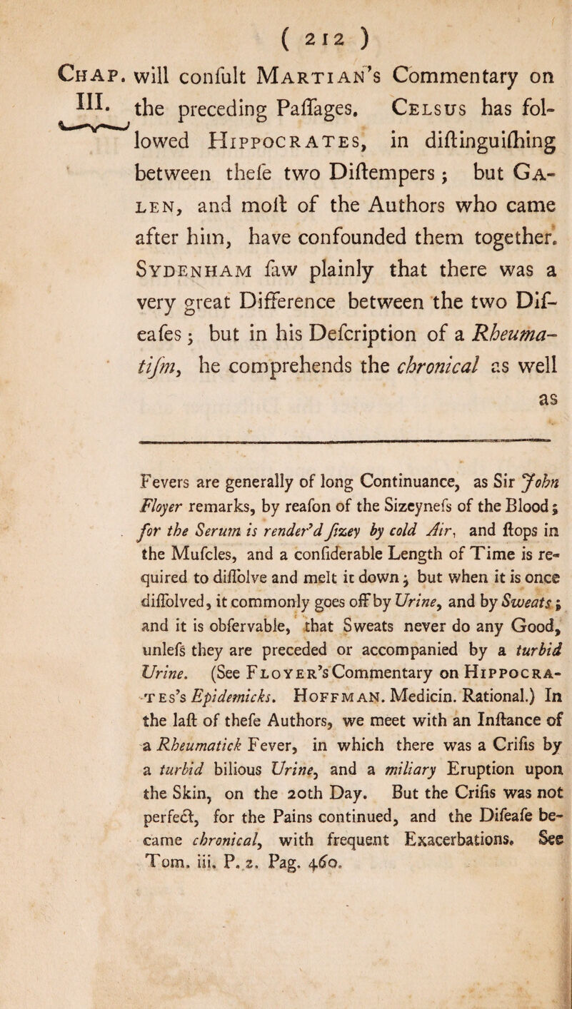f ( 212 ) Chap, will confult Martian's Commentary on the preceding Paffages. Cels us has fol¬ lowed Hippocrates, in diftinguifhing between thefe two Diftempers; but Ga¬ len, and molt of the Authors who came after him, have confounded them together. Sydenham faw plainly that there was a very great Difference between the two Dif- eafes; but in his Defcription of a Rheuma- tijm, he comprehends the chronical as well as Fevers are generally of long Continuance, as Sir John Floyer remarks, by reafon of the Sizeynefs of the Blood ; for the Sermn is render'd fizey by cold Air, and flops in the Mufcles, and a confiderable Length of Time is re¬ quired to diffolve and melt it down} but when it is once diflolved, it commonly goes off by Urine, and by Sweats i and it is obfervable, that Sweats never do any Good, unlefs they are preceded or accompanied by a turbid Urine. (See Floyer’sCommentary on Hippocra¬ tes 's Epidemicks. Hoffman. Medicin. Rational.) In the laft of thefe Authors, we meet with an Inftance of a Rheumatick Fever, in which there was a Crifis by a turbid bilious Urine, and a miliary Eruption upon the Skin, on the 20th Day. But the Crifis was not perfedl, for the Pains continued, and the Difeafe be¬ came chronical, with frequent Exacerbations. See Tom. iii. P. z. Pag, 4.6a