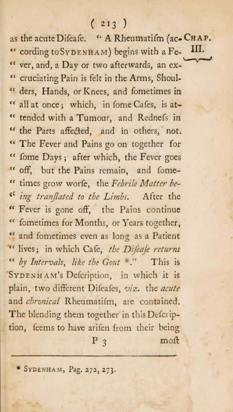 as the acute Difeafe. <4 A Rheumatifm (ac- <c cording toSyDENHAM) begins with aFe- cc ver, and, a Day or two afterwards, an ex- cc cruciating Pain is felt in the Arms, Shoul- “ ders, Hands, or Knees, and fometimes in “all at once; which, in fome Cafes, is at— <c tended with a Tumour, and Rednefs in <f the Parts affeded, and in others, not, “ The Fever and Pains go on together for “ fome Days; after which, the Fever goes tc off, but the Pains remain, and fome- <c times grow worfe, the Febrile Matter be- <c ing tranjlatcd to the Limbs. After the “ Fever is gone off, the Pains continue C£ fometimes for Months, or Years together, <c and fometimes even as long as a Patient <f lives; in which Cafe, the Difea/e returns <c by Intervals, like the Gout *This is Sydenham’s Defcription, in which it is plain, two different Difeafes, viz. the acute and chronical Rheumatifm, are contained. The blending them together in this Defcrip¬ tion, feems to have arifen from their being P 3 mod: * Sydenham, Pag. 272, 273.