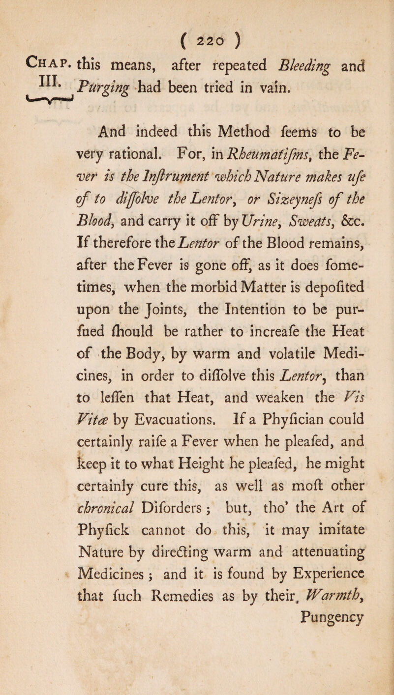 this means, after repeated Bleeding and Purging had been tried in vain. And indeed this Method feems to be very rational. For, inRheumatifms, the Fe¬ ver is the Injlrument which Nature makes ufe of to dijfolve the Lentor, or Sizeynefs of the Blood, and carry it off by Urine, Sweats, &c. If therefore the Lentor of the Blood remains, after the Fever is gone off, as it does fome- times, when the morbid Matter is depofited upon the Joints, the Intention to be pur- fued {hould be rather to increafe the Heat of the Body, by warm and volatile Medi¬ cines, in order to diffolve this Lentor, than to leflen that Heat, and weaken the Vis Vitae by Evacuations. If a Phyfician could certainly raife a Fever when he pleafed, and keep it to what Height he pleafed, he might certainly cure this, as well as mo ft other chronical Diforders ; but, tho* the Art of Phyfick cannot do this, it may imitate Nature by directing warm and attenuating Medicines and it is found by Experience that fuch Remedies as by their,, Warmth, Pungency